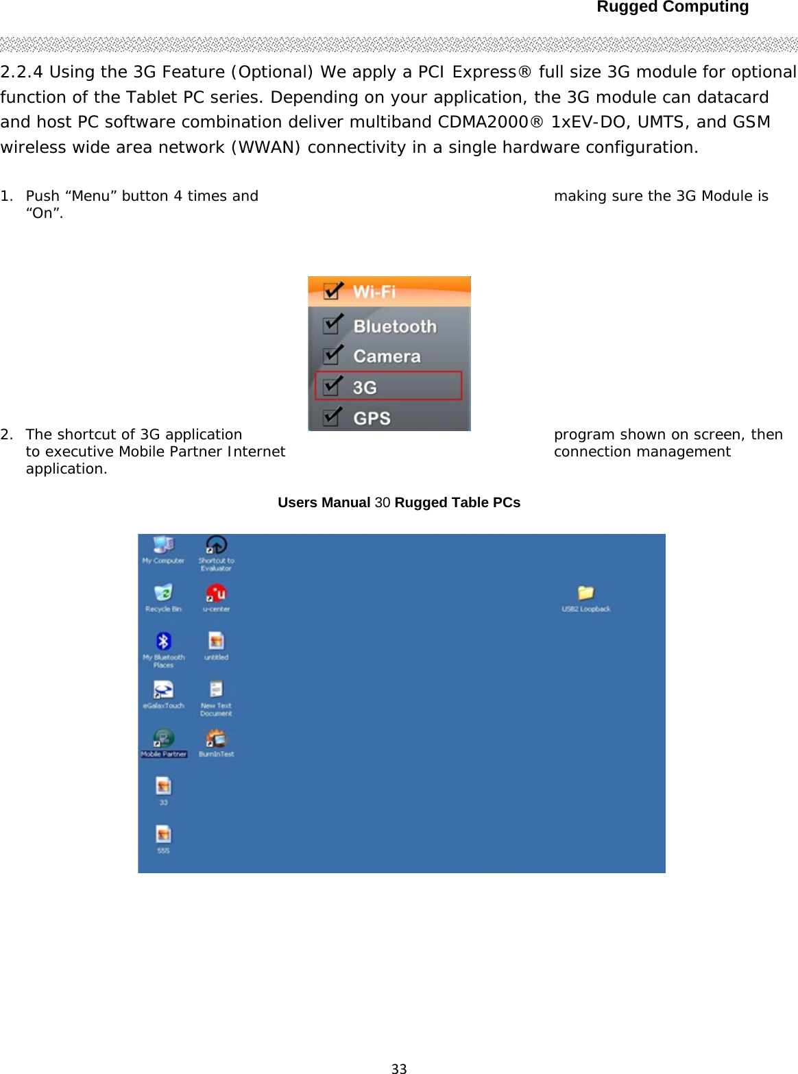 Rugged Computing332.2.4 Using the 3G Feature (Optional) We apply a PCI Express® full size 3G module for optional function of the Tablet PC series. Depending on your application, the 3G module can datacard and host PC software combination deliver multiband CDMA2000® 1xEV-DO, UMTS, and GSM wireless wide area network (WWAN) connectivity in a single hardware configuration.  1. Push “Menu” button 4 times and  making sure the 3G Module is “On”.  2. The shortcut of 3G application  program shown on screen, then to executive Mobile Partner Internet connection management application.   Users Manual 30 Rugged Table PCs     