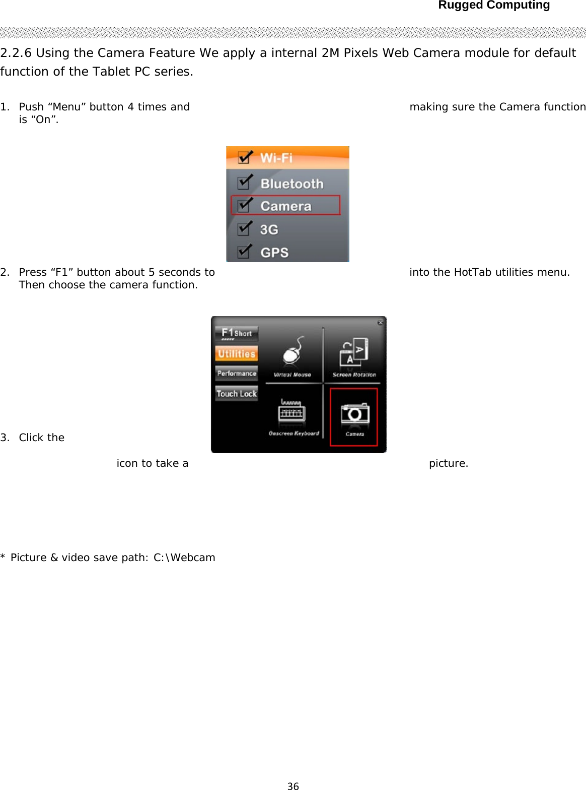 Rugged Computing362.2.6 Using the Camera Feature We apply a internal 2M Pixels Web Camera module for default function of the Tablet PC series.  1. Push “Menu” button 4 times and  making sure the Camera function is “On”.  2. Press “F1” button about 5 seconds to  into the HotTab utilities menu. Then choose the camera function.  3. Click the   icon to take a  picture.  * Picture &amp; video save path: C:\Webcam    