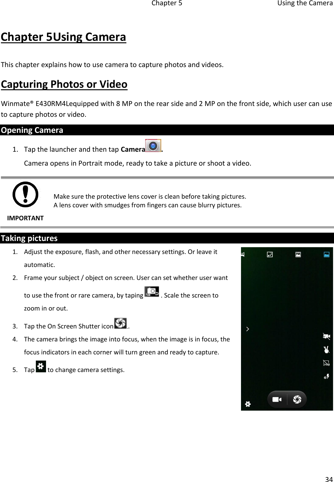   Chapter 5  Using the Camera  34  Chapter 5Using Camera This chapter explains how to use camera to capture photos and videos. Capturing Photos or Video Winmate® E430RM4Lequipped with 8 MP on the rear side and 2 MP on the front side, which user can use to capture photos or video. Opening Camera 1. Tap the launcher and then tap Camera . Camera opens in Portrait mode, ready to take a picture or shoot a video.  IMPORTANT Make sure the protective lens cover is clean before taking pictures.  A lens cover with smudges from fingers can cause blurry pictures. Taking pictures 1. Adjust the exposure, flash, and other necessary settings. Or leave it automatic. 2. Frame your subject / object on screen. User can set whether user want to use the front or rare camera, by taping . Scale the screen to zoom in or out. 3. Tap the On Screen Shutter icon . 4. The camera brings the image into focus, when the image is in focus, the focus indicators in each corner will turn green and ready to capture. 5. Tap   to change camera settings.       