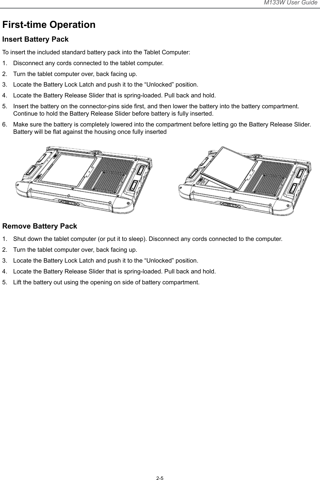 M133W User Guide2-5First-time OperationInsert Battery PackTo insert the included standard battery pack into the Tablet Computer:1.  Disconnect any cords connected to the tablet computer.2.  Turn the tablet computer over, back facing up.3.  Locate the Battery Lock Latch and push it to the “Unlocked” position.4.  Locate the Battery Release Slider that is spring-loaded. Pull back and hold.5.  Insert the battery on the connector-pins side rst, and then lower the battery into the battery compartment. Continue to hold the Battery Release Slider before battery is fully inserted.6.  Make sure the battery is completely lowered into the compartment before letting go the Battery Release Slider. Battery will be at against the housing once fully insertedRemove Battery Pack1.  Shut down the tablet computer (or put it to sleep). Disconnect any cords connected to the computer.2.  Turn the tablet computer over, back facing up.3.  Locate the Battery Lock Latch and push it to the “Unlocked” position.4.  Locate the Battery Release Slider that is spring-loaded. Pull back and hold.5.  Lift the battery out using the opening on side of battery compartment. 
