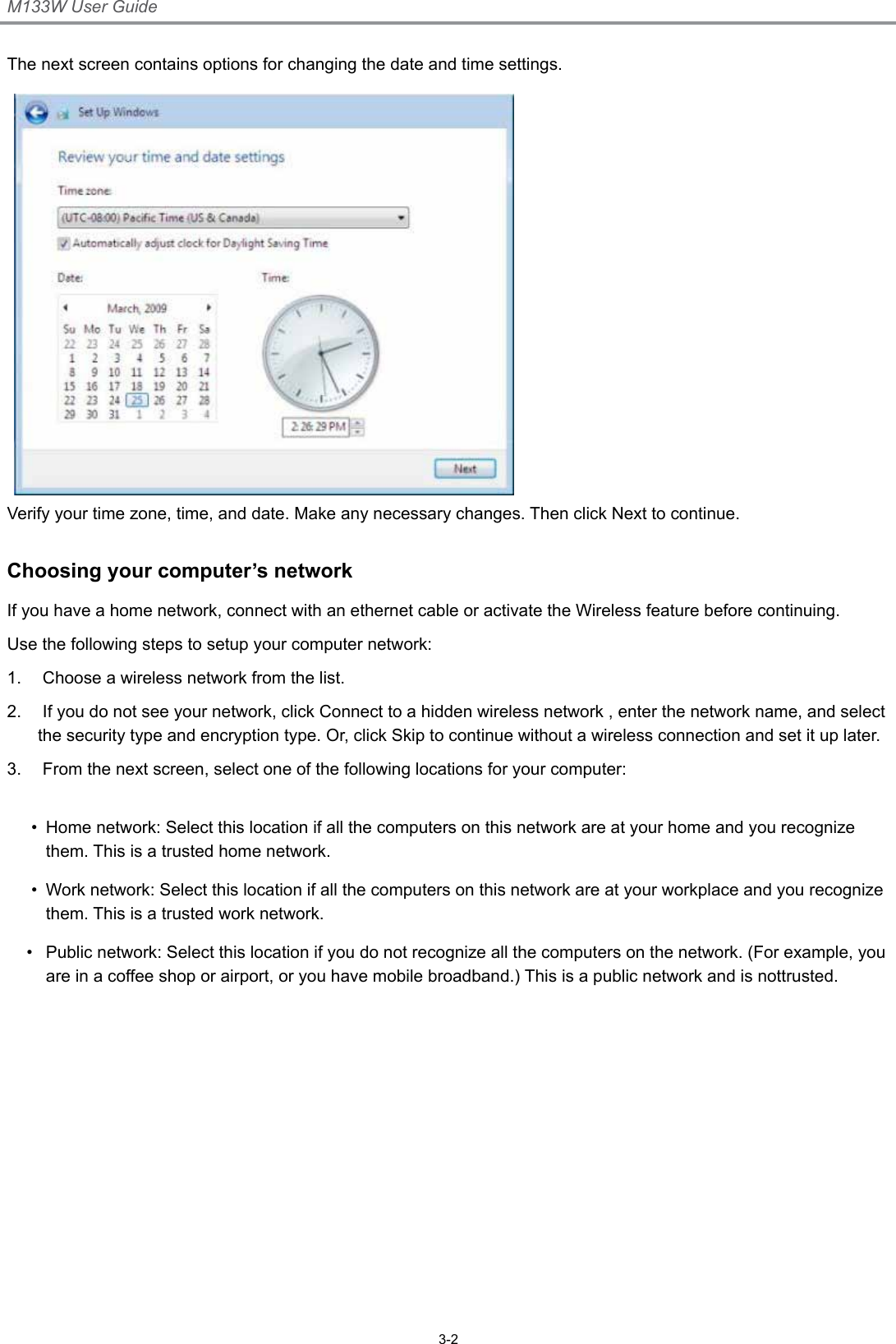 M133W User Guide3-2The next screen contains options for changing the date and time settings.Verify your time zone, time, and date. Make any necessary changes. Then click Next to continue.Choosing your computer’s networkIf you have a home network, connect with an ethernet cable or activate the Wireless feature before continuing.Use the following steps to setup your computer network:1.   Choose a wireless network from the list.2.   If you do not see your network, click Connect to a hidden wireless network , enter the network name, and select the security type and encryption type. Or, click Skip to continue without a wireless connection and set it up later.3.   From the next screen, select one of the following locations for your computer: •  Home network: Select this location if all the computers on this network are at your home and you recognize them. This is a trusted home network.•  Work network: Select this location if all the computers on this network are at your workplace and you recognize them. This is a trusted work network.•  Public network: Select this location if you do not recognize all the computers on the network. (For example, you are in a coffee shop or airport, or you have mobile broadband.) This is a public network and is nottrusted. 