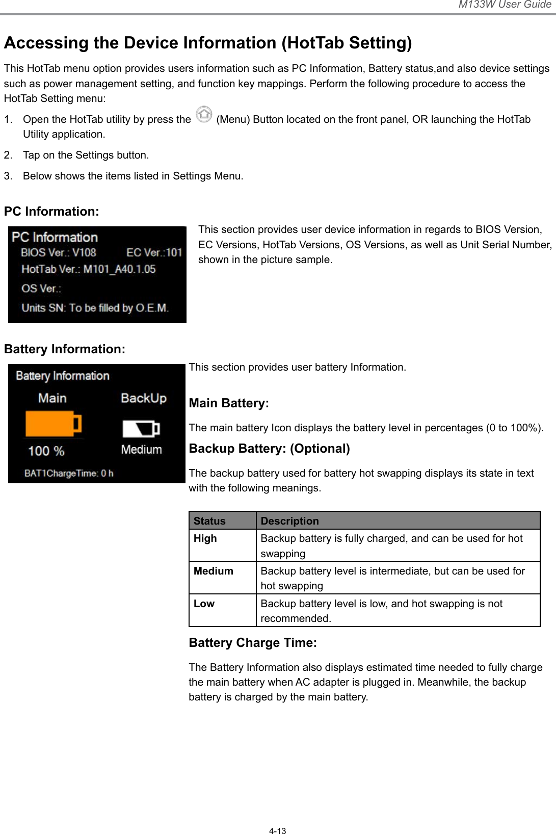 M133W User Guide4-13Accessing the Device Information (HotTab Setting)This HotTab menu option provides users information such as PC Information, Battery status,and also device settings such as power management setting, and function key mappings. Perform the following procedure to access the HotTab Setting menu:1.  Open the HotTab utility by press the   (Menu) Button located on the front panel, OR launching the HotTab Utility application.2.  Tap on the Settings button.3.  Below shows the items listed in Settings Menu. PC Information:This section provides user device information in regards to BIOS Version, EC Versions, HotTab Versions, OS Versions, as well as Unit Serial Number, shown in the picture sample. Battery Information:This section provides user battery Information. Main Battery:The main battery Icon displays the battery level in percentages (0 to 100%).Backup Battery: (Optional)The backup battery used for battery hot swapping displays its state in text with the following meanings.Status DescriptionHigh Backup battery is fully charged, and can be used for hot swappingMedium Backup battery level is intermediate, but can be used for hot swappingLow Backup battery level is low, and hot swapping is not recommended.Battery Charge Time:The Battery Information also displays estimated time needed to fully charge the main battery when AC adapter is plugged in. Meanwhile, the backup battery is charged by the main battery.