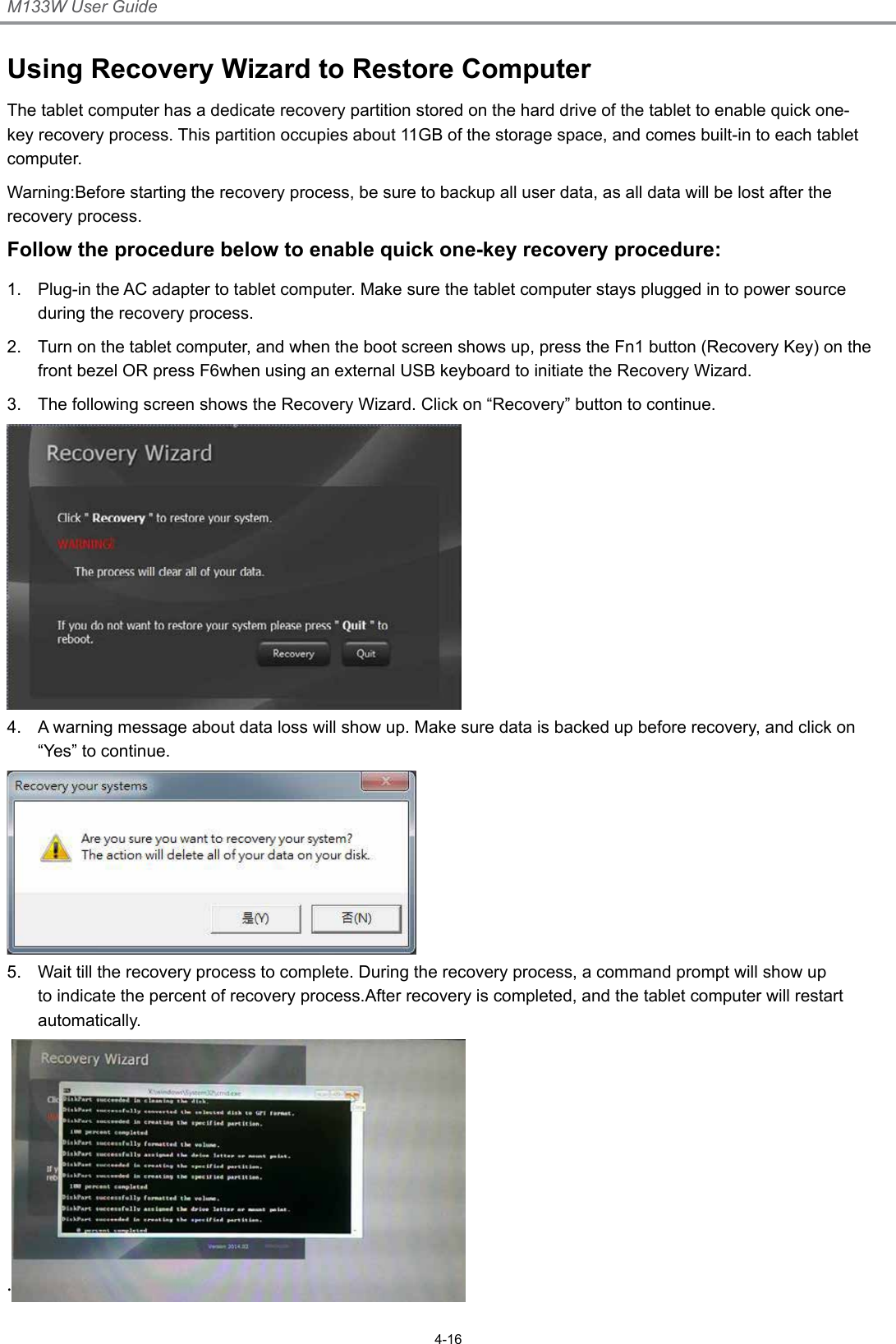 M133W User Guide4-16Using Recovery Wizard to Restore ComputerThe tablet computer has a dedicate recovery partition stored on the hard drive of the tablet to enable quick one-key recovery process. This partition occupies about 11GB of the storage space, and comes built-in to each tablet computer.Warning:Before starting the recovery process, be sure to backup all user data, as all data will be lost after the recovery process.Follow the procedure below to enable quick one-key recovery procedure:1.  Plug-in the AC adapter to tablet computer. Make sure the tablet computer stays plugged in to power source during the recovery process.2.  Turn on the tablet computer, and when the boot screen shows up, press the Fn1 button (Recovery Key) on the front bezel OR press F6when using an external USB keyboard to initiate the Recovery Wizard.3.  The following screen shows the Recovery Wizard. Click on “Recovery” button to continue.4.  A warning message about data loss will show up. Make sure data is backed up before recovery, and click on “Yes” to continue.5.  Wait till the recovery process to complete. During the recovery process, a command prompt will show up to indicate the percent of recovery process.After recovery is completed, and the tablet computer will restart automatically..