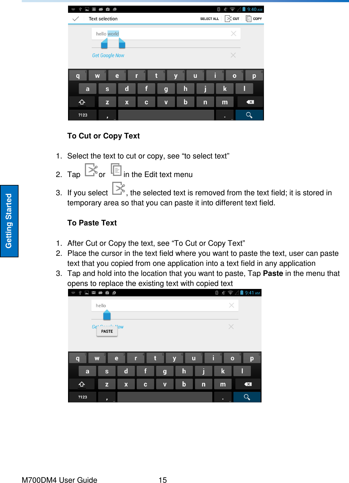  M700DM4 User Guide      15 Getting Started   To Cut or Copy Text  1.  Select the text to cut or copy, see “to select text” 2.  Tap  or  in the Edit text menu 3.  If you select  , the selected text is removed from the text field; it is stored in temporary area so that you can paste it into different text field.  To Paste Text  1.  After Cut or Copy the text, see “To Cut or Copy Text” 2.  Place the cursor in the text field where you want to paste the text, user can paste text that you copied from one application into a text field in any application 3.  Tap and hold into the location that you want to paste, Tap Paste in the menu that opens to replace the existing text with copied text      