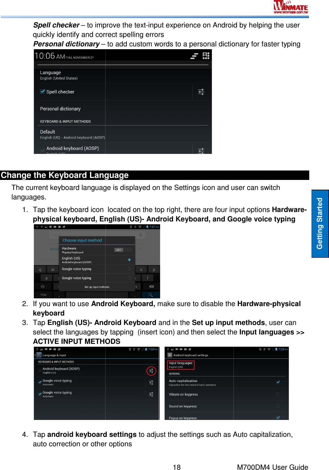  Spell checker – to improve the textquickly identify and correct spelling errors Personal dictionary – Change the Keyboard LanguageThe current keyboard language is displayed on the Settings icon and user can switch languages. 1. Tap the keyboard icon  located on the top right, there are fphysical keyboard, English (US)2.  If you want to use Android Keyboard, keyboard 3.  Tap English (US)- Android Keyboardselect the languages by tapping  (insert icon) and then select the ACTIVE INPUT METHODS 4.  Tap android keyboard settingsauto correction or other options 18    to improve the text-input experience on Android by helping the user quickly identify and correct spelling errors  – to add custom words to a personal dictionary for faster typing Change the Keyboard Language The current keyboard language is displayed on the Settings icon and user can switch Tap the keyboard icon  located on the top right, there are four input options physical keyboard, English (US)- Android Keyboard, and Google voice typing  Android Keyboard, make sure to disable the Android Keyboard and in the Set up input select the languages by tapping  (insert icon) and then select the ACTIVE INPUT METHODS            android keyboard settings to adjust the settings such as Auto capitalization, auto correction or other options M700DM4 User Guide Getting Started input experience on Android by helping the user to add custom words to a personal dictionary for faster typing The current keyboard language is displayed on the Settings icon and user can switch our input options Hardware-Android Keyboard, and Google voice typing  make sure to disable the Hardware-physical Set up input methods, user can select the languages by tapping  (insert icon) and then select the Input languages &gt;&gt;  to adjust the settings such as Auto capitalization, 