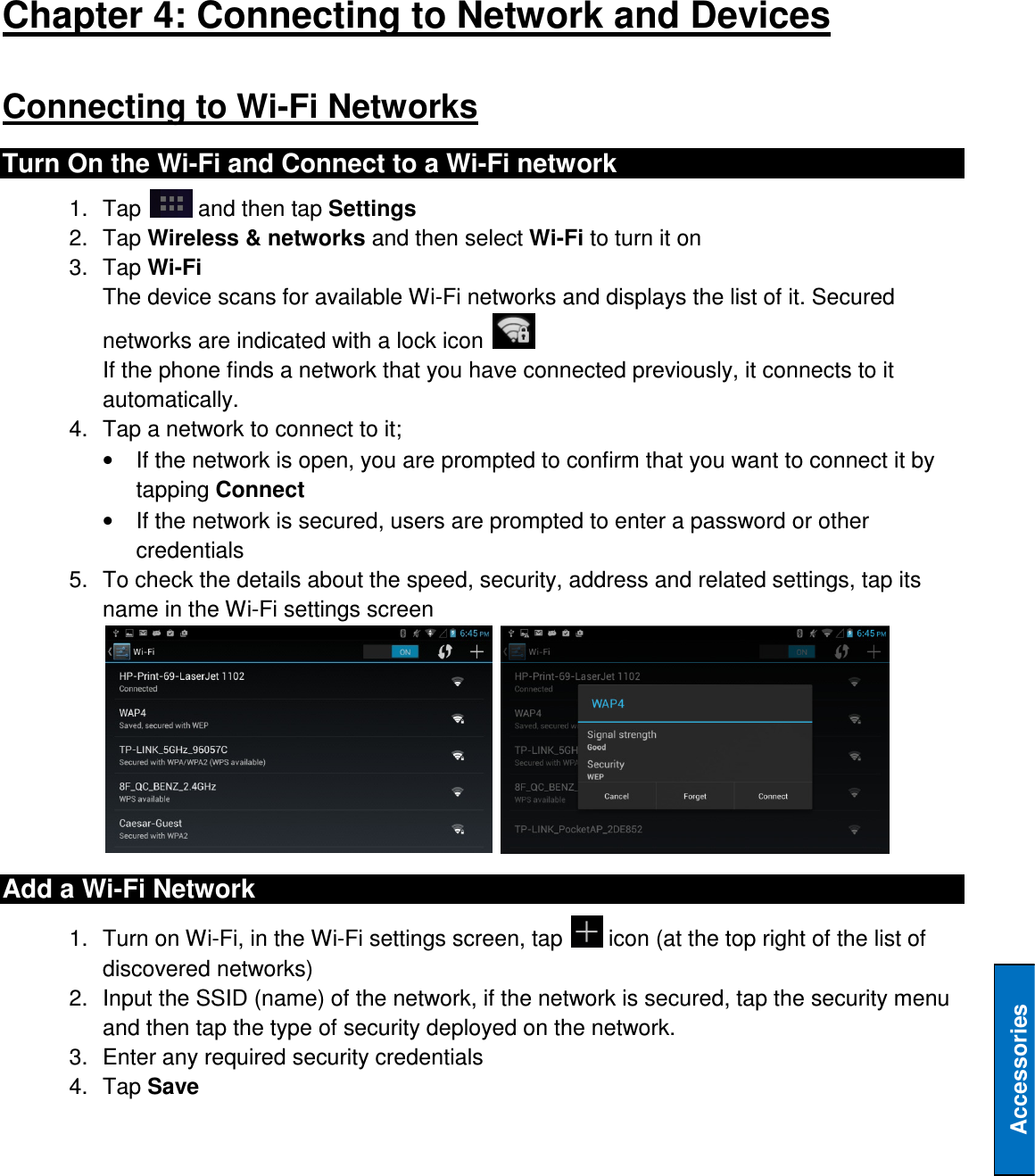   Accessories Chapter 4: Connecting to Network and Devices Connecting to Wi-Fi Networks Turn On the Wi-Fi and Connect to a Wi-Fi network 1.  Tap   and then tap Settings 2.  Tap Wireless &amp; networks and then select Wi-Fi to turn it on 3.  Tap Wi-Fi The device scans for available Wi-Fi networks and displays the list of it. Secured networks are indicated with a lock icon   If the phone finds a network that you have connected previously, it connects to it automatically. 4.  Tap a network to connect to it; •  If the network is open, you are prompted to confirm that you want to connect it by tapping Connect •  If the network is secured, users are prompted to enter a password or other credentials 5.  To check the details about the speed, security, address and related settings, tap its name in the Wi-Fi settings screen    Add a Wi-Fi Network 1.  Turn on Wi-Fi, in the Wi-Fi settings screen, tap   icon (at the top right of the list of discovered networks) 2.  Input the SSID (name) of the network, if the network is secured, tap the security menu and then tap the type of security deployed on the network. 3.  Enter any required security credentials 4.  Tap Save 