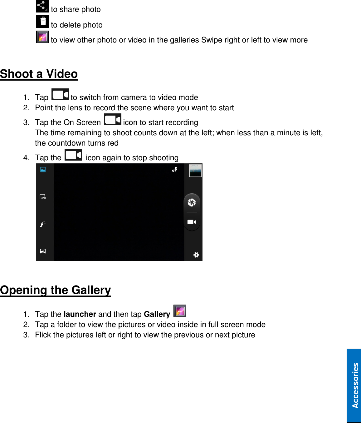   Accessories  to share photo  to delete photo  to view other photo or video in the galleries Swipe right or left to view more   Shoot a Video 1.  Tap   to switch from camera to video mode 2.  Point the lens to record the scene where you want to start 3.  Tap the On Screen   icon to start recording The time remaining to shoot counts down at the left; when less than a minute is left, the countdown turns red 4.  Tap the    icon again to stop shooting   Opening the Gallery 1.  Tap the launcher and then tap Gallery   2.  Tap a folder to view the pictures or video inside in full screen mode 3.  Flick the pictures left or right to view the previous or next picture    