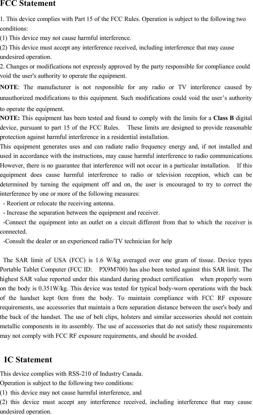 FCC Statement1. This device complies with Part 15 of the FCC Rules. Operation is subject to the following twoconditions:(1) This device may not cause harmful interference.(2) This device must accept any interference received, including interference that may causeundesired operation.2. Changes or modifications not expressly approved by the party responsible for compliance couldvoid the user&apos;s authority to operate the equipment.NOTE: The manufacturer is not responsible for any radio or TV interference caused byunauthorized modifications to this equipment. Such modifications could void the user’s authorityto operate the equipment.NOTE: This equipment has been tested and found to comply with the limits for a Class B digitaldevice, pursuant to part 15 of the FCC Rules. These limits are designed to provide reasonableprotection against harmful interference in a residential installation.This equipment generates uses and can radiate radio frequency energy and, if not installed andused in accordance with the instructions, may cause harmful interference to radio communications.However, there is no guarantee that interference will not occur in a particular installation. If thisequipment does cause harmful interference to radio or television reception, which can bedetermined by turning the equipment off and on, the user is encouraged to try to correct theinterference by one or more of the following measures:- Reorient or relocate the receiving antenna.- Increase the separation between the equipment and receiver.-Connect the equipment into an outlet on a circuit different from that to which the receiver isconnected.-Consult the dealer or an experienced radio/TV technician for helpThe SAR limit of USA (FCC) is 1.6 W/kg averaged over one gram of tissue. Device typesPortable Tablet Computer (FCC ID: PX9M700) has also been tested against this SAR limit. Thehighest SAR value reported under this standard during product certification when properly wornon the body is 0.351W/kg. This device was tested for typical body-worn operations with the backof the handset kept 0cm from the body. To maintain compliance with FCC RF exposurerequirements, use accessories that maintain a 0cm separation distance between the user&apos;s body andthe back of the handset. The use of belt clips, holsters and similar accessories should not containmetallic components in its assembly. The use of accessories that do not satisfy these requirementsmay not comply with FCC RF exposure requirements, and should be avoided.IC StatementThis device complies with RSS-210 of Industry Canada.Operation is subject to the following two conditions:(1) this device may not cause harmful interference, and(2) this device must accept any interference received, including interference that may causeundesired operation.