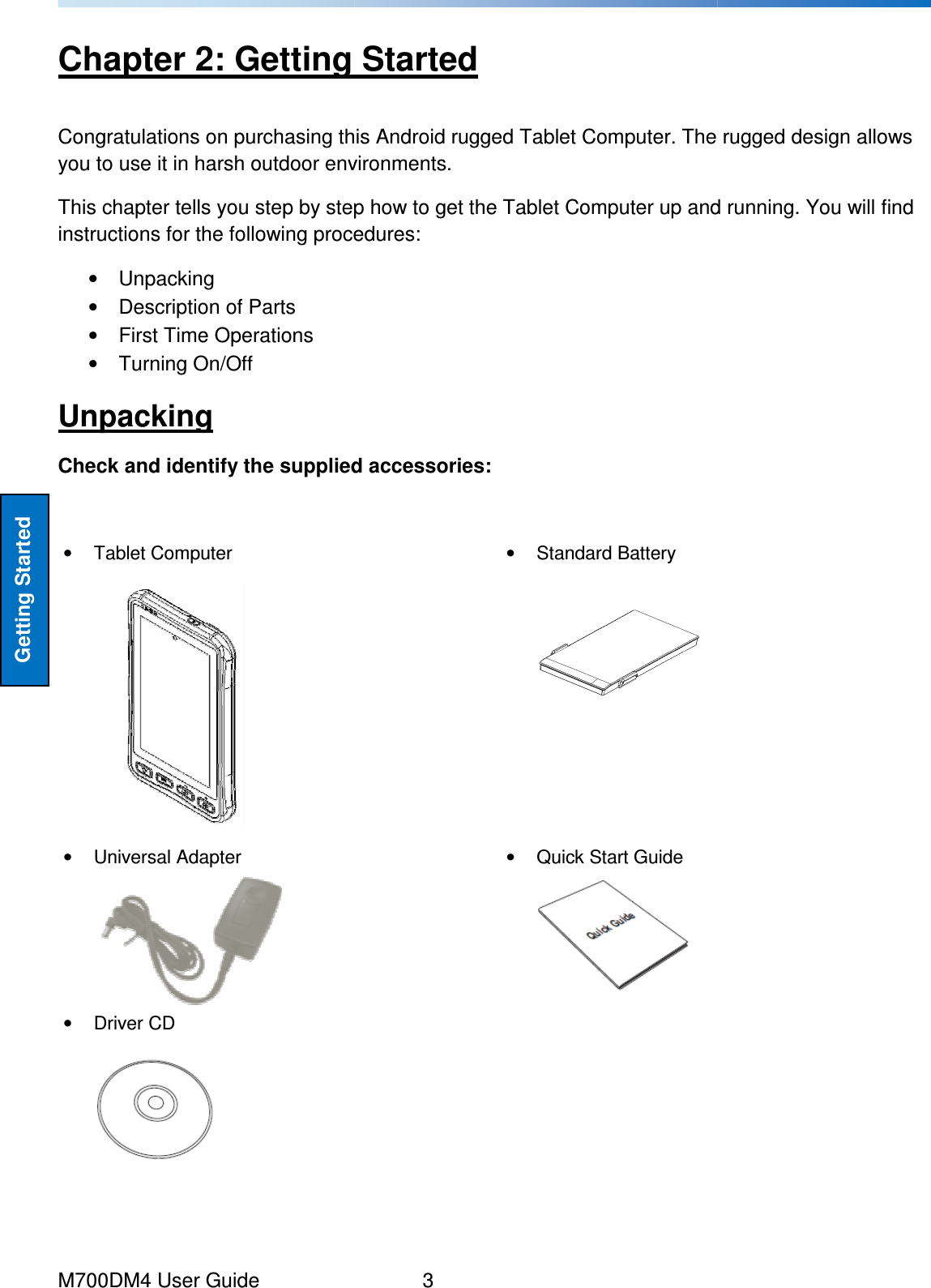  M700DM4 User Guide  Getting Started Chapter 2: Getting StartedCongratulations on purchasing this you to use it in harsh outdoor environments. This chapter tells you step by step how to get the Tablet Coinstructions for the following procedures:•  Unpacking •  Description of Parts •  First Time Operations •  Turning On/Off Unpacking Check and identify the supplied accessories •  Tablet Computer    •  Universal Adapter  •  Driver CD         3 : Getting Started Congratulations on purchasing this Android rugged Tablet Computer. The rugged design allows you to use it in harsh outdoor environments.  This chapter tells you step by step how to get the Tablet Computer up and running. You will find instructions for the following procedures: Check and identify the supplied accessories: •  Standard Battery    •  Quick Start Guide    rugged Tablet Computer. The rugged design allows mputer up and running. You will find 