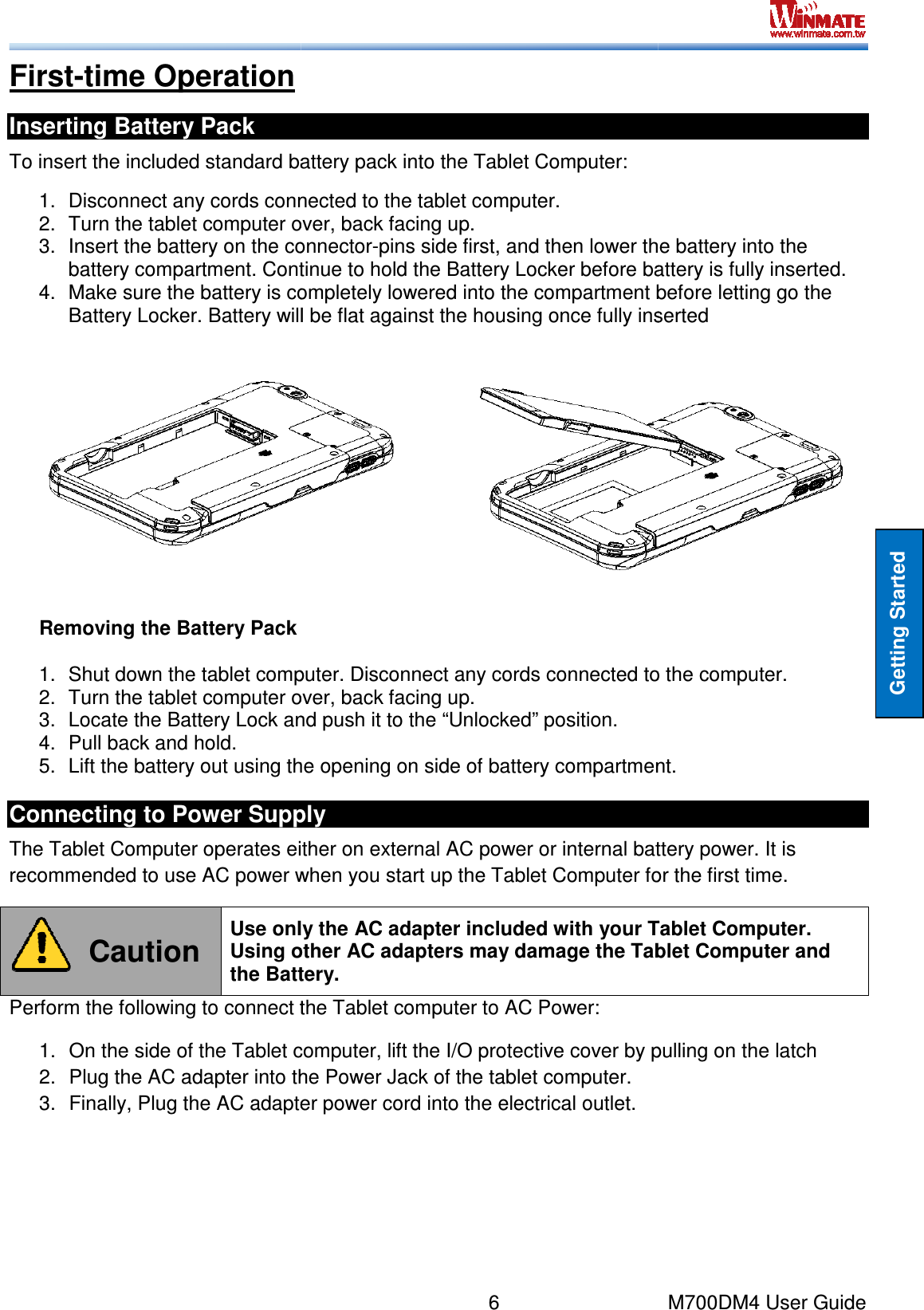  First-time Operation Inserting Battery Pack To insert the included standard battery pack into the Tablet 1. Disconnect any cords connected to the tablet computer.2. Turn the tablet computer over, back facing up.3. Insert the battery on the connectorbattery compartment. Continue to hold the Battery Locke4. Make sure the battery is completely lowered into the compartment before letting go the Battery Locker. Battery will be flat against the housing once fully inserted  Removing the Battery Pack 1.  Shut down the tablet computer. Disconnect any cords connected to the computer.2.  Turn the tablet computer over, back facing up.3.  Locate the Battery Lock and push it to the “Unlocked” position.4.  Pull back and hold. 5. Lift the battery out using the opening on side of battery compartmeConnecting to Power SupplyThe Tablet Computer operates either on external AC power or internal battery power. recommended to use AC power when you start up the Tablet Computer for the first time. Caution Use only the AC adapter included with Using other AC adapters may damage the Tablet Computer and the Battery.Perform the following to connect the Tablet computer to AC Power:1. On the side of the Tablet computer, lift the I/O protective cover by pulling on the latch2.  Plug the AC adapter into the Power Jack of the tablet computer.3. Finally, Plug the AC adapter power cord into the electrical outlet.6     To insert the included standard battery pack into the Tablet Computer: Disconnect any cords connected to the tablet computer. Turn the tablet computer over, back facing up. Insert the battery on the connector-pins side first, and then lower the battery into the battery compartment. Continue to hold the Battery Locker before battery is fully inserted.Make sure the battery is completely lowered into the compartment before letting go the Battery Locker. Battery will be flat against the housing once fully inserted  computer. Disconnect any cords connected to the computer.tablet computer over, back facing up. Lock and push it to the “Unlocked” position. Lift the battery out using the opening on side of battery compartment.Connecting to Power Supply The Tablet Computer operates either on external AC power or internal battery power. to use AC power when you start up the Tablet Computer for the first time.Use only the AC adapter included with your Tablet Computer. Using other AC adapters may damage the Tablet Computer and the Battery. Perform the following to connect the Tablet computer to AC Power: On the side of the Tablet computer, lift the I/O protective cover by pulling on the latchthe AC adapter into the Power Jack of the tablet computer. Finally, Plug the AC adapter power cord into the electrical outlet. M700DM4 User Guide Getting Started pins side first, and then lower the battery into the r before battery is fully inserted. Make sure the battery is completely lowered into the compartment before letting go the Battery Locker. Battery will be flat against the housing once fully inserted  computer. Disconnect any cords connected to the computer. nt. The Tablet Computer operates either on external AC power or internal battery power. It is to use AC power when you start up the Tablet Computer for the first time. your Tablet Computer. Using other AC adapters may damage the Tablet Computer and On the side of the Tablet computer, lift the I/O protective cover by pulling on the latch 