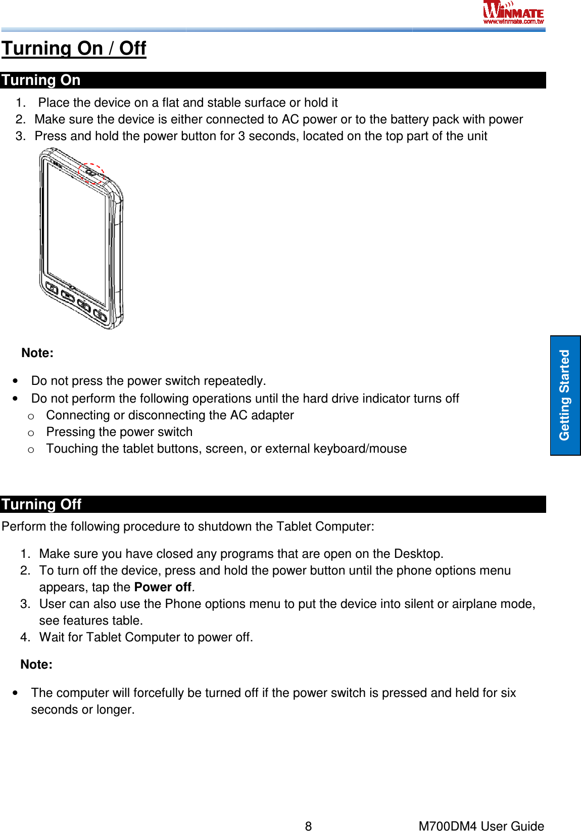  Turning On / Off Turning On 1.   Place the device on a flat and stable surface or hold it2. Make sure the device is either connected to AC power or to the battery pack3. Press and hold the power button for 3 seconds, located on the top part of the unit Note: • Do not press the power switch repeatedly.• Do not perform the following operations until the o Connecting or disconnecting tho Pressing the power switcho Touching the tablet buttons, screen, or external keyboard/mouse Turning Off  Perform the following procedure to shutdown the Tablet Computer:1. Make sure you have closed any programs that are open on the Desktop.2. To turn off the device, press and hold the power button until the phone options menu appears, tap the Power off3. User can also use the Phone options menu to put the device into silent or airplane mode, see features table.  4. Wait for Tablet Computer to powerNote: •  The computer will forcefully seconds or longer.    8    Place the device on a flat and stable surface or hold it Make sure the device is either connected to AC power or to the battery packPress and hold the power button for 3 seconds, located on the top part of the unitDo not press the power switch repeatedly. Do not perform the following operations until the hard drive indicator turns offConnecting or disconnecting the AC adapter Pressing the power switch Touching the tablet buttons, screen, or external keyboard/mouse to shutdown the Tablet Computer: Make sure you have closed any programs that are open on the Desktop.To turn off the device, press and hold the power button until the phone options menu Power off. User can also use the Phone options menu to put the device into silent or airplane mode, Wait for Tablet Computer to power off.  be turned off if the power switch is pressed and held for M700DM4 User Guide Getting Started Make sure the device is either connected to AC power or to the battery pack with power Press and hold the power button for 3 seconds, located on the top part of the unit drive indicator turns off  Make sure you have closed any programs that are open on the Desktop. To turn off the device, press and hold the power button until the phone options menu User can also use the Phone options menu to put the device into silent or airplane mode, be turned off if the power switch is pressed and held for six 