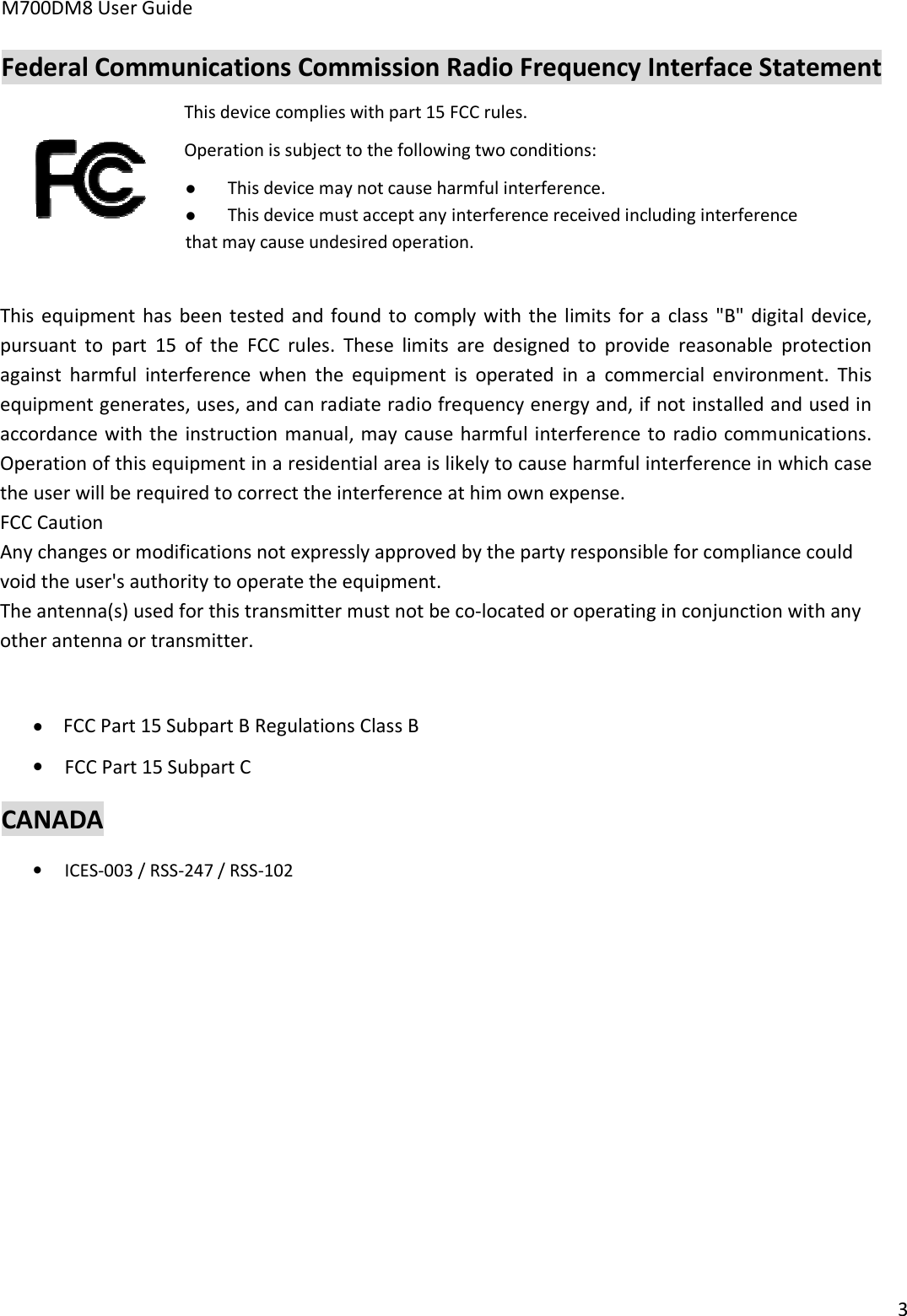 M700DM8 User Guide 3 Federal Communications Commission Radio Frequency Interface Statement This device complies with part 15 FCC rules.  Operation is subject to the following two conditions: This device may not cause harmful interference.This device must accept any interference received including interferencethat may cause undesired operation. This equipment  has  been  tested  and  found  to comply  with  the  limits  for  a  class  &quot;B&quot; digital  device, pursuant  to  part  15  of  the  FCC  rules.  These  limits  are  designed  to  provide  reasonable  protection against  harmful  interference  when  the  equipment  is  operated  in  a  commercial  environment.  This equipment generates, uses, and can radiate radio frequency energy and, if not installed and used in accordance with the  instruction manual, may cause  harmful interference to  radio communications. Operation of this equipment in a residential area is likely to cause harmful interference in which case the user will be required to correct the interference at him own expense. FCC CautionAny changes or modifications not expressly approved by the party responsible for compliance could void the user&apos;s authority to operate the equipment.The antenna(s) used for this transmitter must not be co-located or operating in conjunction with any other antenna or transmitter.•FCC Part 15 Subpart B Regulations Class B•FCC Part 15 Subpart CCANADA •ICES-003 / RSS-247 / RSS-102