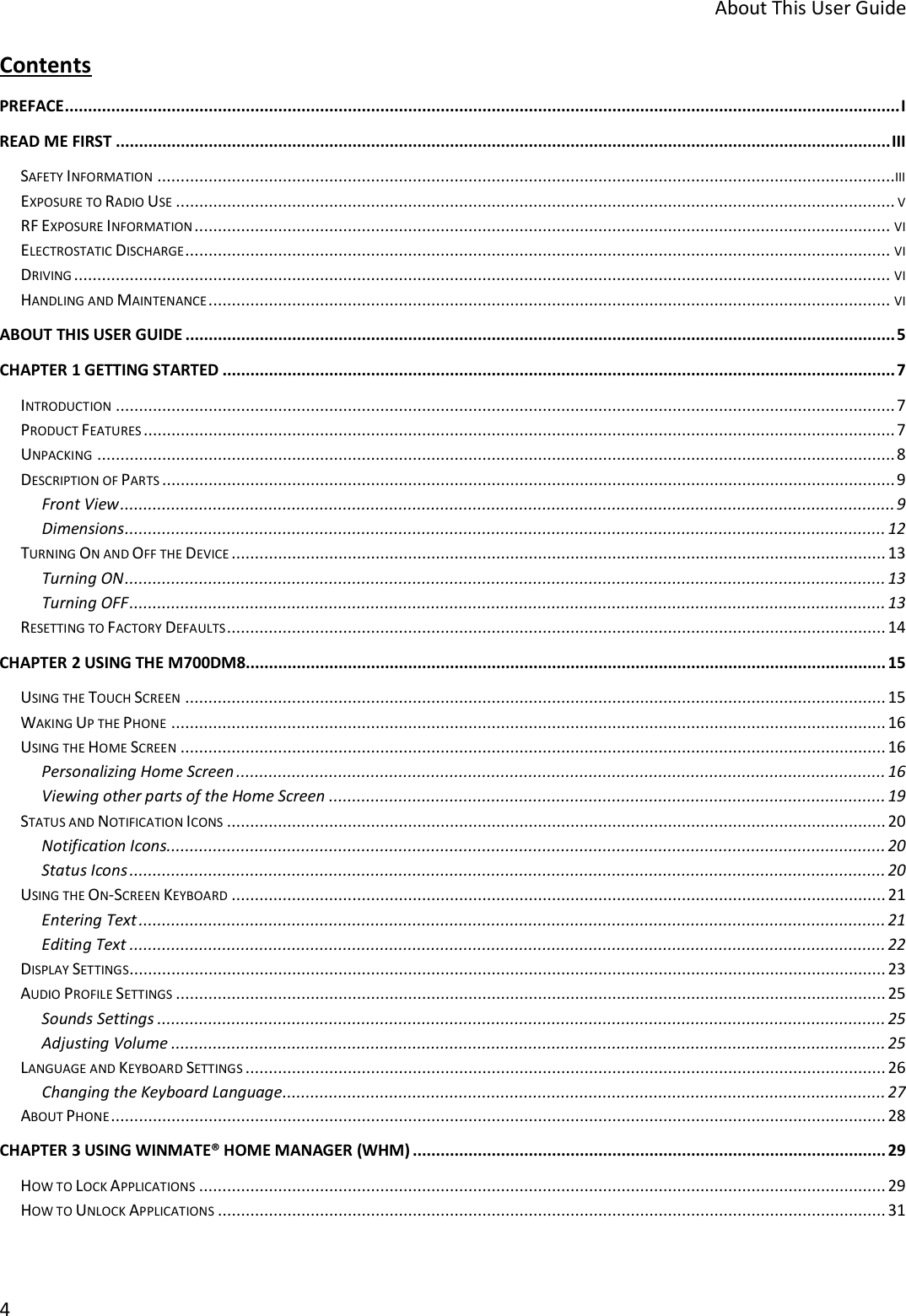 About This User Guide 4 Contents PREFACE .................................................................................................................................................................................... I READ ME FIRST ....................................................................................................................................................................... III SAFETY INFORMATION ...............................................................................................................................................................III EXPOSURE TO RADIO USE ........................................................................................................................................................... V RF EXPOSURE INFORMATION ...................................................................................................................................................... VI ELECTROSTATIC DISCHARGE ........................................................................................................................................................ VI DRIVING ................................................................................................................................................................................ VI HANDLING AND MAINTENANCE ................................................................................................................................................... VI ABOUT THIS USER GUIDE ......................................................................................................................................................... 5 CHAPTER 1 GETTING STARTED ................................................................................................................................................. 7 INTRODUCTION ........................................................................................................................................................................ 7 PRODUCT FEATURES .................................................................................................................................................................. 7 UNPACKING ............................................................................................................................................................................ 8 DESCRIPTION OF PARTS .............................................................................................................................................................. 9 Front View ....................................................................................................................................................................... 9 Dimensions .................................................................................................................................................................... 12 TURNING ON AND OFF THE DEVICE ............................................................................................................................................. 13 Turning ON .................................................................................................................................................................... 13 Turning OFF ................................................................................................................................................................... 13 RESETTING TO FACTORY DEFAULTS .............................................................................................................................................. 14 CHAPTER 2 USING THE M700DM8 .......................................................................................................................................... 15 USING THE TOUCH SCREEN ....................................................................................................................................................... 15 WAKING UP THE PHONE .......................................................................................................................................................... 16 USING THE HOME SCREEN ........................................................................................................................................................ 16 Personalizing Home Screen ............................................................................................................................................ 16 Viewing other parts of the Home Screen ........................................................................................................................ 19 STATUS AND NOTIFICATION ICONS .............................................................................................................................................. 20 Notification Icons ........................................................................................................................................................... 20 Status Icons ................................................................................................................................................................... 20 USING THE ON-SCREEN KEYBOARD ............................................................................................................................................. 21 Entering Text ................................................................................................................................................................. 21 Editing Text ................................................................................................................................................................... 22 DISPLAY SETTINGS................................................................................................................................................................... 23 AUDIO PROFILE SETTINGS ......................................................................................................................................................... 25 Sounds Settings ............................................................................................................................................................. 25 Adjusting Volume .......................................................................................................................................................... 25 LANGUAGE AND KEYBOARD SETTINGS .......................................................................................................................................... 26 Changing the Keyboard Language .................................................................................................................................. 27 ABOUT PHONE ....................................................................................................................................................................... 28 CHAPTER 3 USING WINMATE® HOME MANAGER (WHM) ...................................................................................................... 29 HOW TO LOCK APPLICATIONS .................................................................................................................................................... 29 HOW TO UNLOCK APPLICATIONS ................................................................................................................................................ 31 