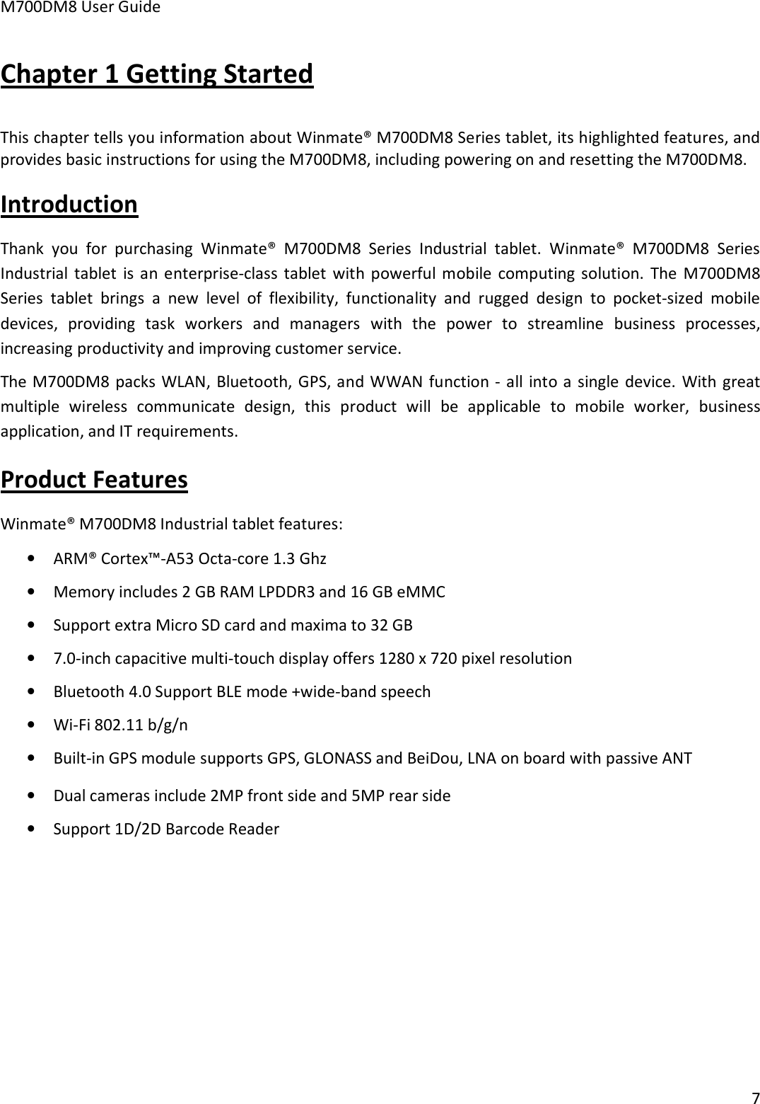 M700DM8 User Guide 7 Chapter 1 Getting Started This chapter tells you information about Winmate® M700DM8 Series tablet, its highlighted features, and provides basic instructions for using the M700DM8, including powering on and resetting the M700DM8. Introduction Thank  you  for  purchasing  Winmate®  M700DM8  Series  Industrial  tablet.  Winmate®  M700DM8  Series Industrial  tablet  is  an  enterprise-class  tablet  with  powerful  mobile  computing solution.  The  M700DM8 Series  tablet  brings  a  new  level  of  flexibility,  functionality  and  rugged  design  to  pocket-sized  mobile devices,  providing  task  workers  and  managers  with  the  power  to  streamline  business  processes, increasing productivity and improving customer service. The M700DM8 packs WLAN, Bluetooth, GPS, and WWAN function - all into a single device.  With great multiple  wireless  communicate  design,  this  product  will  be  applicable  to  mobile  worker,  business application, and IT requirements. Product Features Winmate® M700DM8 Industrial tablet features: •ARM® Cortex™-A53 Octa-core 1.3 Ghz•Memory includes 2 GB RAM LPDDR3 and 16 GB eMMC•Support extra Micro SD card and maxima to 32 GB•7.0-inch capacitive multi-touch display offers 1280 x 720 pixel resolution•Bluetooth 4.0 Support BLE mode +wide-band speech•Wi-Fi 802.11 b/g/n•Built-in GPS module supports GPS, GLONASS and BeiDou, LNA on board with passive ANT•Dual cameras include 2MP front side and 5MP rear side•Support 1D/2D Barcode Reader