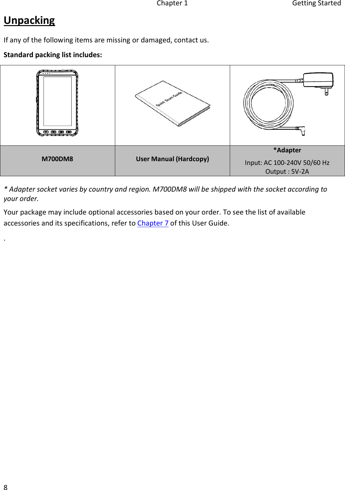 Chapter 1  Getting Started 8 Unpacking If any of the following items are missing or damaged, contact us. Standard packing list includes: M700DM8  User Manual (Hardcopy) *AdapterInput: AC 100-240V 50/60 Hz Output : 5V-2A* Adapter socket varies by country and region. M700DM8 will be shipped with the socket according toyour order.Your package may include optional accessories based on your order. To see the list of available accessories and its specifications, refer to Chapter 7 of this User Guide. .