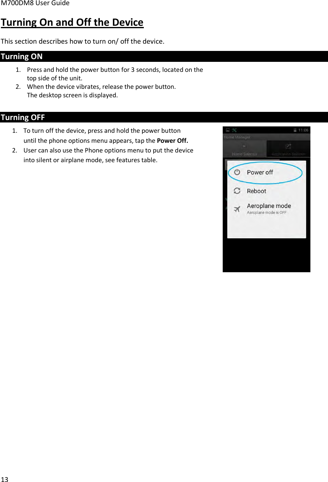 M700DM8 User Guide 13 Turning On and Off the Device This section describes how to turn on/ off the device. Turning ON 1.Press and hold the power button for 3 seconds, located on thetop side of the unit.2. When the device vibrates, release the power button.The desktop screen is displayed.Turning OFF 1. To turn off the device, press and hold the power buttonuntil the phone options menu appears, tap the Power Off.2. User can also use the Phone options menu to put the deviceinto silent or airplane mode, see features table.