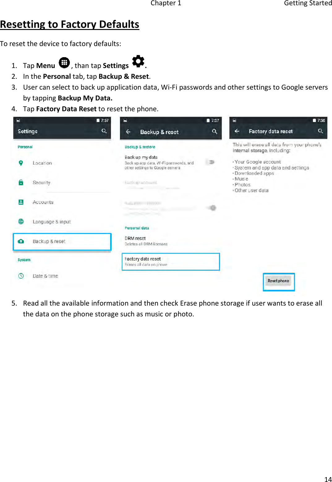 Chapter 1  Getting Started 14 Resetting to Factory Defaults To reset the device to factory defaults: 1. Tap Menu , than tap Settings .2. In the Personal tab, tap Backup &amp; Reset.3. User can select to back up application data, Wi-Fi passwords and other settings to Google serversby tapping Backup My Data.4. Tap Factory Data Reset to reset the phone.5. Read all the available information and then check Erase phone storage if user wants to erase allthe data on the phone storage such as music or photo.