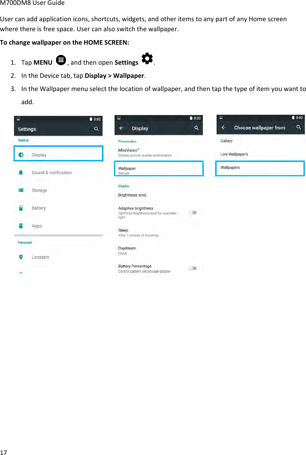 M700DM8 User Guide 17 User can add application icons, shortcuts, widgets, and other items to any part of any Home screen where there is free space. User can also switch the wallpaper. To change wallpaper on the HOME SCREEN: 1. Tap MENU  , and then open Settings . 2. In the Device tab, tap Display &gt; Wallpaper.3. In the Wallpaper menu select the location of wallpaper, and then tap the type of item you want toadd.