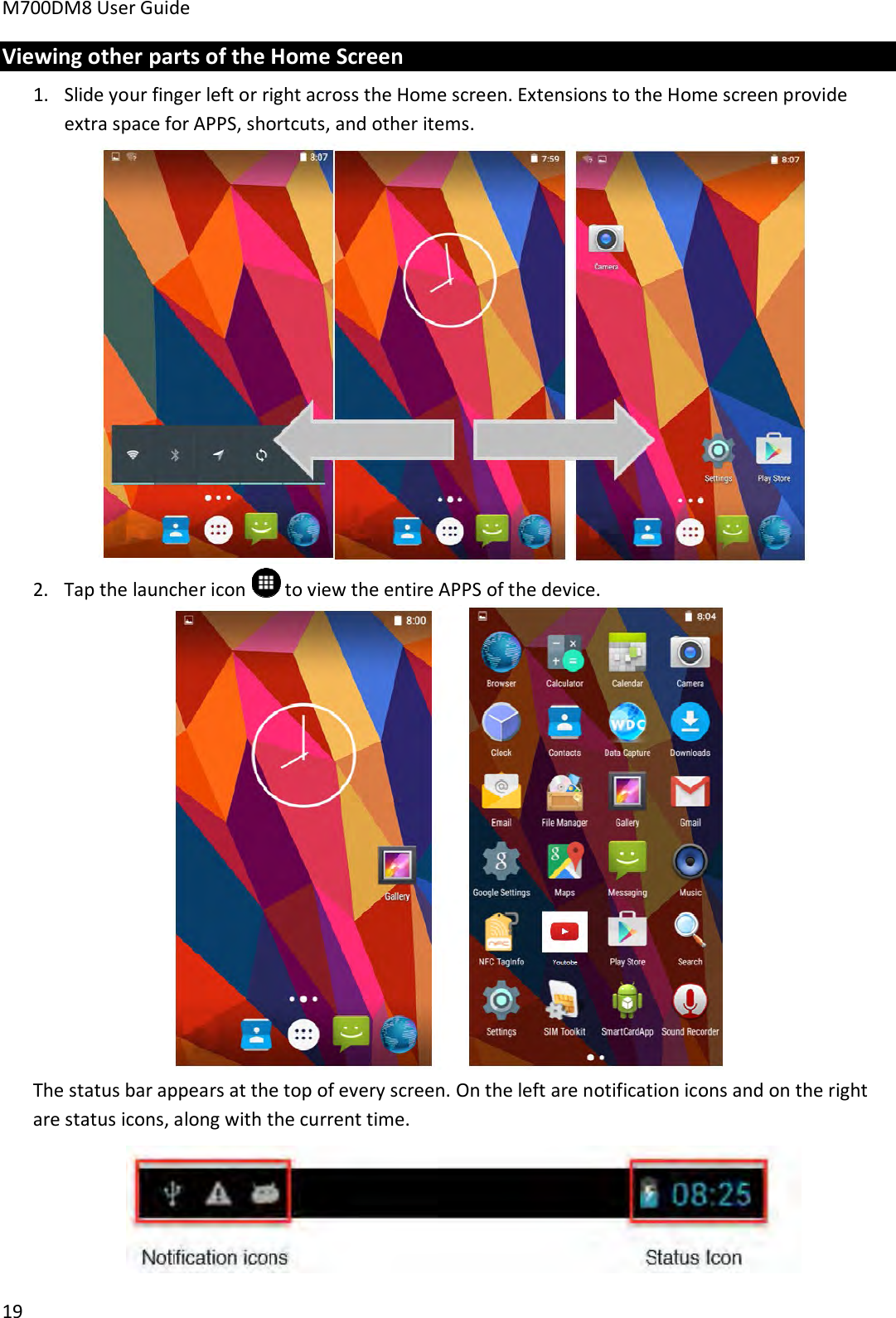 M700DM8 User Guide 19 Viewing other parts of the Home Screen 1. Slide your finger left or right across the Home screen. Extensions to the Home screen provideextra space for APPS, shortcuts, and other items.2. Tap the launcher icon  to view the entire APPS of the device.The status bar appears at the top of every screen. On the left are notification icons and on the right are status icons, along with the current time. 