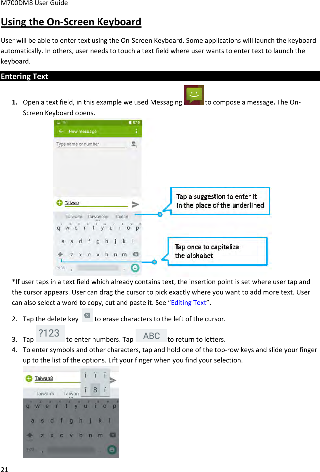 M700DM8 User Guide 21 Using the On-Screen Keyboard User will be able to enter text using the On-Screen Keyboard. Some applications will launch the keyboard automatically. In others, user needs to touch a text field where user wants to enter text to launch the keyboard. Entering Text 1. Open a text field, in this example we used Messaging  to compose a message. The On-Screen Keyboard opens.*If user taps in a text field which already contains text, the insertion point is set where user tap andthe cursor appears. User can drag the cursor to pick exactly where you want to add more text. User can also select a word to copy, cut and paste it. See “Editing Text”. 2. Tap the delete key  to erase characters to the left of the cursor. 3. Tap  to enter numbers. Tap   to return to letters. 4. To enter symbols and other characters, tap and hold one of the top-row keys and slide your fingerup to the list of the options. Lift your finger when you find your selection.