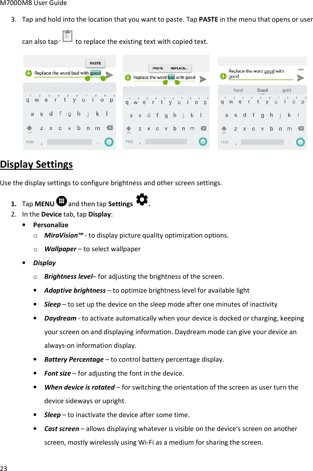 M700DM8 User Guide 23 3. Tap and hold into the location that you want to paste. Tap PASTE in the menu that opens or usercan also tap   to replace the existing text with copied text. Display Settings Use the display settings to configure brightness and other screen settings. 1. Tap MENU  and then tap Settings . 2. In the Device tab, tap Display:•PersonalizeoMiraVision™ - to display picture quality optimization options.oWallpaper – to select wallpaper•DisplayoBrightness level– for adjusting the brightness of the screen.•Adaptive brightness – to optimize brightness level for available light•Sleep – to set up the device on the sleep mode after one minutes of inactivity•Daydream - to activate automatically when your device is docked or charging, keepingyour screen on and displaying information. Daydream mode can give your device analways-on information display.•Battery Percentage – to control battery percentage display.•Font size – for adjusting the font in the device.•When device is rotated – for switching the orientation of the screen as user turn thedevice sideways or upright.•Sleep – to inactivate the device after some time.•Cast screen – allows displaying whatever is visible on the device&apos;s screen on anotherscreen, mostly wirelessly using Wi-Fi as a medium for sharing the screen.