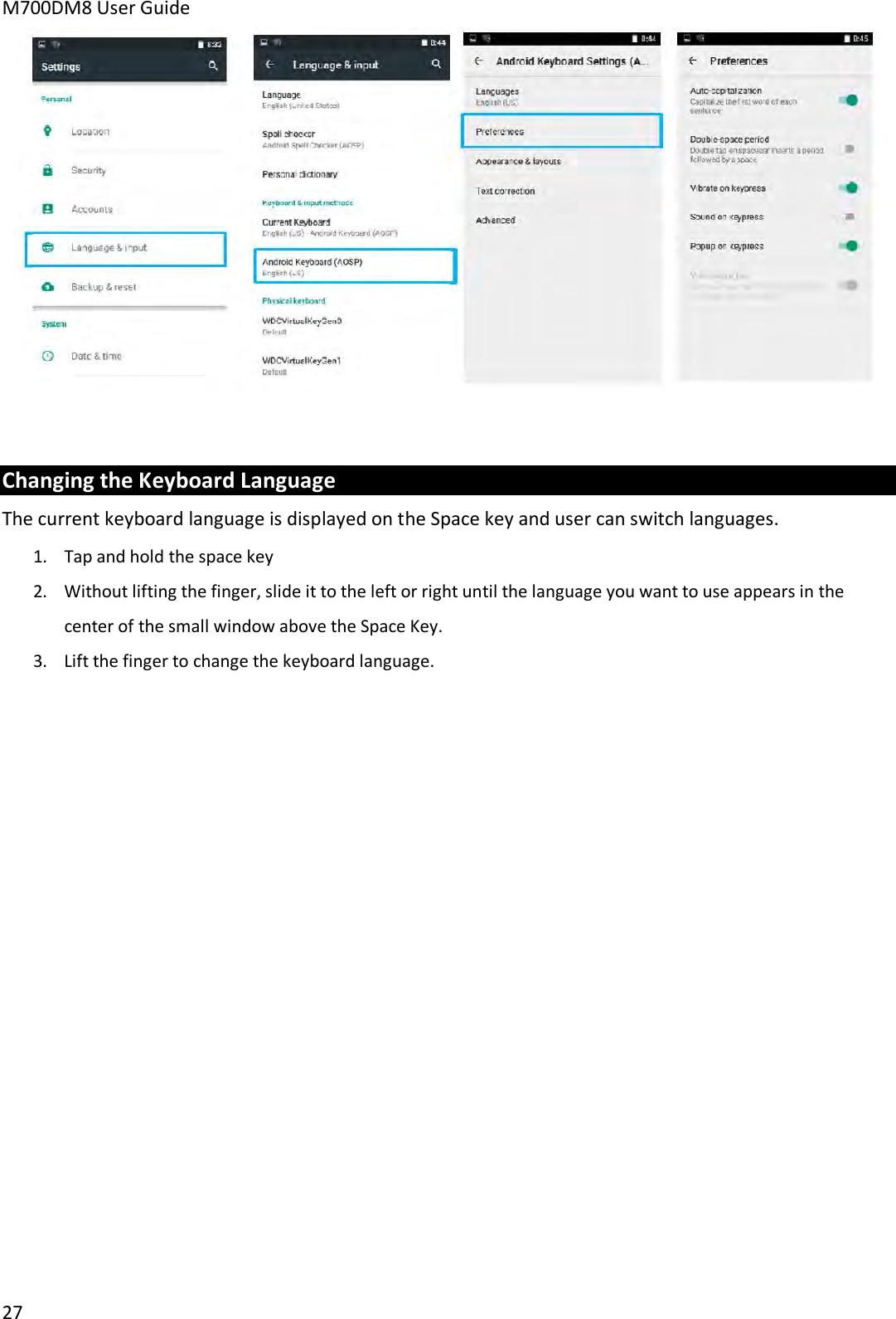 M700DM8 User Guide 27 Changing the Keyboard Language The current keyboard language is displayed on the Space key and user can switch languages. 1.Tap and hold the space key2. Without lifting the finger, slide it to the left or right until the language you want to use appears in thecenter of the small window above the Space Key.3. Lift the finger to change the keyboard language.