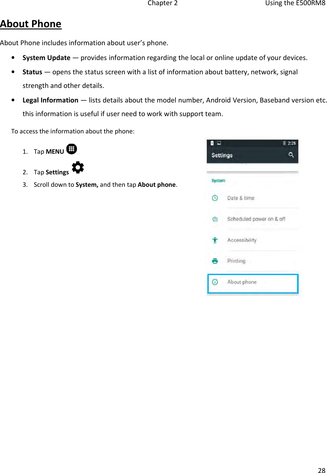 Chapter 2  Using the E500RM8 28 About Phone About Phone includes information about user’s phone. •System Update — provides information regarding the local or online update of your devices.•Status — opens the status screen with a list of information about battery, network, signalstrength and other details.•Legal Information — lists details about the model number, Android Version, Baseband version etc.this information is useful if user need to work with support team.To access the information about the phone: 1. Tap MENU2. Tap Settings3. Scroll down to System, and then tap About phone.