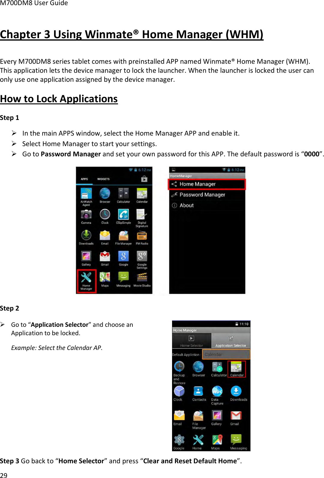 M700DM8 User Guide 29 Chapter 3 Using Winmate® Home Manager (WHM) Every M700DM8 series tablet comes with preinstalled APP named Winmate® Home Manager (WHM). This application lets the device manager to lock the launcher. When the launcher is locked the user can only use one application assigned by the device manager. How to Lock Applications Step 1 In the main APPS window, select the Home Manager APP and enable it.Select Home Manager to start your settings.Go to Password Manager and set your own password for this APP. The default password is “0000”.Step 2 Go to “Application Selector” and choose anApplication to be locked.Example: Select the Calendar AP.Step 3 Go back to “Home Selector” and press “Clear and Reset Default Home”.