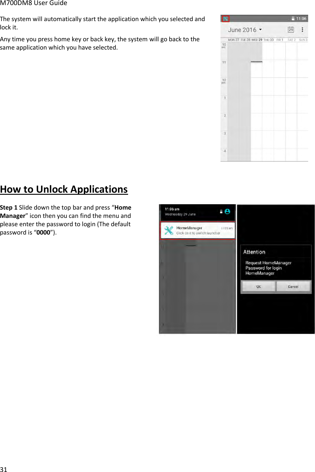 M700DM8 User Guide 31 The system will automatically start the application which you selected and lock it.  Any time you press home key or back key, the system will go back to the same application which you have selected. How to Unlock Applications Step 1 Slide down the top bar and press “HomeManager” icon then you can find the menu and please enter the password to login (The default password is “0000”).