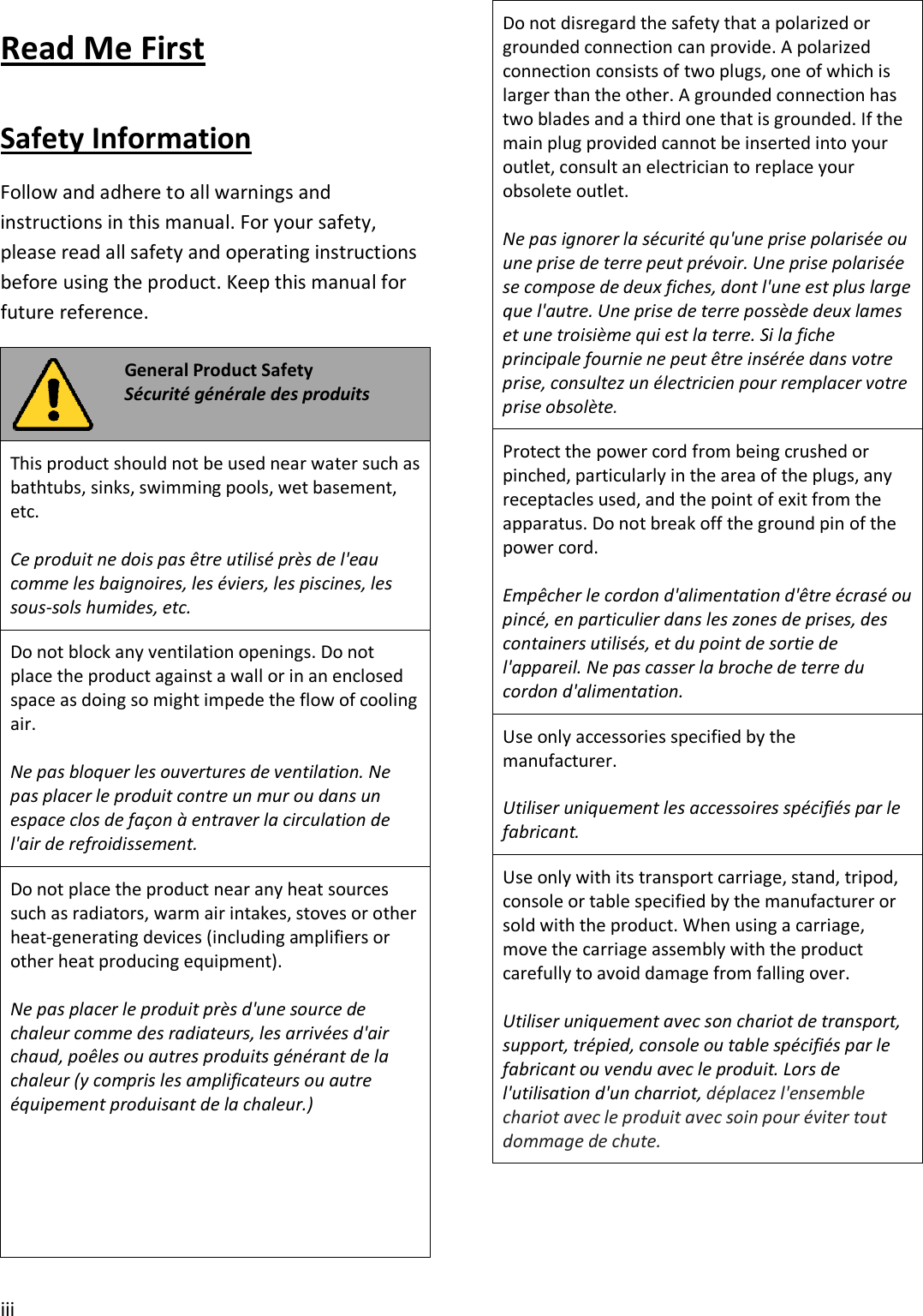 iii Read Me First Safety Information Follow and adhere to all warnings and instructions in this manual. For your safety, please read all safety and operating instructions before using the product. Keep this manual for future reference. General Product Safety Sécurité générale des produits This product should not be used near water such as bathtubs, sinks, swimming pools, wet basement, etc. Ce produit ne dois pas être utilisé près de l&apos;eau comme les baignoires, les éviers, les piscines, les sous-sols humides, etc. Do not block any ventilation openings. Do not place the product against a wall or in an enclosed space as doing so might impede the flow of cooling air. Ne pas bloquer les ouvertures de ventilation. Ne pas placer le produit contre un mur ou dans un espace clos de façon à entraver la circulation de l&apos;air de refroidissement. Do not place the product near any heat sources such as radiators, warm air intakes, stoves or other heat-generating devices (including amplifiers or other heat producing equipment). Ne pas placer le produit près d&apos;une source de chaleur comme des radiateurs, les arrivées d&apos;air chaud, poêles ou autres produits générant de la chaleur (y compris les amplificateurs ou autre équipement produisant de la chaleur.) Do not disregard the safety that a polarized or grounded connection can provide. A polarized connection consists of two plugs, one of which is larger than the other. A grounded connection has two blades and a third one that is grounded. If the main plug provided cannot be inserted into your outlet, consult an electrician to replace your obsolete outlet. Ne pas ignorer la sécurité qu&apos;une prise polarisée ou une prise de terre peut prévoir. Une prise polarisée se compose de deux fiches, dont l&apos;une est plus large que l&apos;autre. Une prise de terre possède deux lames et une troisième qui est la terre. Si la fiche principale fournie ne peut être insérée dans votre prise, consultez un électricien pour remplacer votre prise obsolète. Protect the power cord from being crushed or pinched, particularly in the area of the plugs, any receptacles used, and the point of exit from the apparatus. Do not break off the ground pin of the power cord. Empêcher le cordon d&apos;alimentation d&apos;être écrasé ou pincé, en particulier dans les zones de prises, des containers utilisés, et du point de sortie de l&apos;appareil. Ne pas casser la broche de terre du cordon d&apos;alimentation. Use only accessories specified by the manufacturer. Utiliser uniquement les accessoires spécifiés par le fabricant. Use only with its transport carriage, stand, tripod, console or table specified by the manufacturer or sold with the product. When using a carriage, move the carriage assembly with the product carefully to avoid damage from falling over. Utiliser uniquement avec son chariot de transport, support, trépied, console ou table spécifiés par le fabricant ou vendu avec le produit. Lors de l&apos;utilisation d&apos;un charriot, déplacez l&apos;ensemble chariot avec le produit avec soin pour éviter tout dommage de chute. 