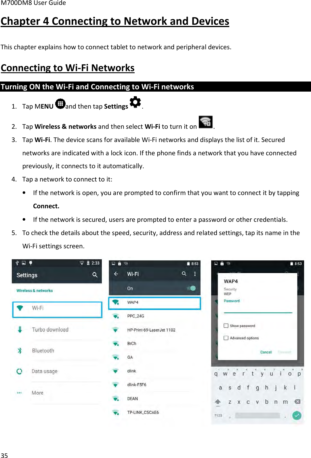M700DM8 User Guide 35 Connecting to Wi-Fi Networks Turning ON the Wi-Fi and Connecting to Wi-Fi networks 1. Tap MENU  and then tap Settings .2. Tap Wireless &amp; networks and then select Wi-Fi to turn it on . 3. Tap Wi-Fi. The device scans for available Wi-Fi networks and displays the list of it. Securednetworks are indicated with a lock icon. If the phone finds a network that you have connectedpreviously, it connects to it automatically.4. Tap a network to connect to it:•If the network is open, you are prompted to confirm that you want to connect it by tappingConnect.•If the network is secured, users are prompted to enter a password or other credentials.5. To check the details about the speed, security, address and related settings, tap its name in theWi-Fi settings screen.Chapter 4 Connecting to Network and Devices This chapter explains how to connect tablet to network and peripheral devices. 