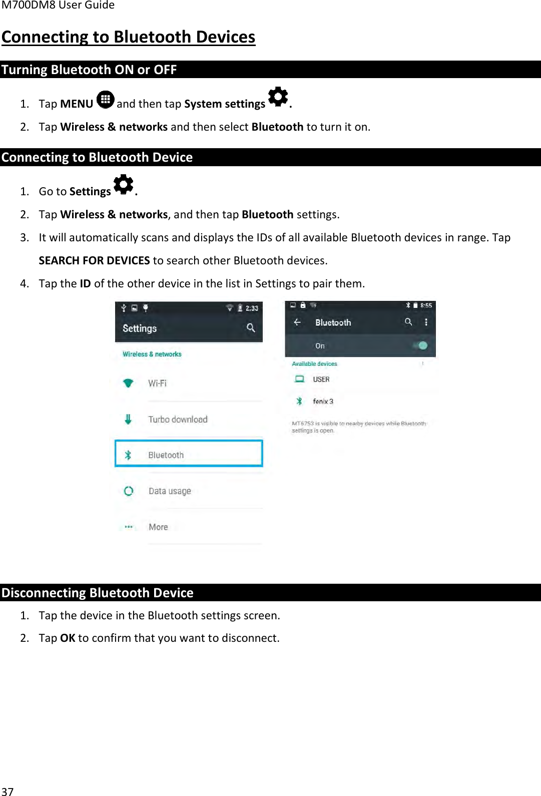 M700DM8 User Guide 37 Connecting to Bluetooth Devices Turning Bluetooth ON or OFF 1. Tap MENU   and then tap System settings .2. Tap Wireless &amp; networks and then select Bluetooth to turn it on.Connecting to Bluetooth Device 1. Go to Settings .2. Tap Wireless &amp; networks, and then tap Bluetooth settings.3. It will automatically scans and displays the IDs of all available Bluetooth devices in range. TapSEARCH FOR DEVICES to search other Bluetooth devices.4. Tap the ID of the other device in the list in Settings to pair them.Disconnecting Bluetooth Device 1. Tap the device in the Bluetooth settings screen.2. Tap OK to confirm that you want to disconnect.