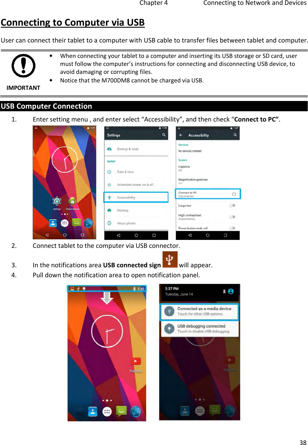 Chapter 4   Connecting to Network and Devices 38 Connecting to Computer via USB User can connect their tablet to a computer with USB cable to transfer files between tablet and computer. IMPORTANT •When connecting your tablet to a computer and inserting its USB storage or SD card, usermust follow the computer’s instructions for connecting and disconnecting USB device, toavoid damaging or corrupting files.•Notice that the M700DM8 cannot be charged via USB.USB Computer Connection 1. Enter setting menu , and enter select “Accessibility”, and then check “Connect to PC”.2. Connect tablet to the computer via USB connector.3. In the notifications area USB connected sign  will appear. 4. Pull down the notification area to open notification panel.