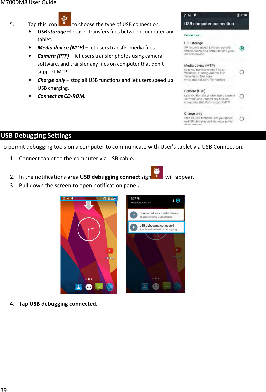 M700DM8 User Guide 39 5. Tap this icon  to choose the type of USB connection. •USB storage –let user transfers files between computer andtablet.•Media device (MTP) – let users transfer media files.•Camera (PTP) – let users transfer photos using camerasoftware, and transfer any files on computer that don’tsupport MTP.•Charge only – stop all USB functions and let users speed upUSB charging.•Connect as CD-ROM.USB Debugging Settings To permit debugging tools on a computer to communicate with User’s tablet via USB Connection. 1. Connect tablet to the computer via USB cable.2. In the notifications area USB debugging connect sign  will appear. 3. Pull down the screen to open notification panel.4. Tap USB debugging connected.