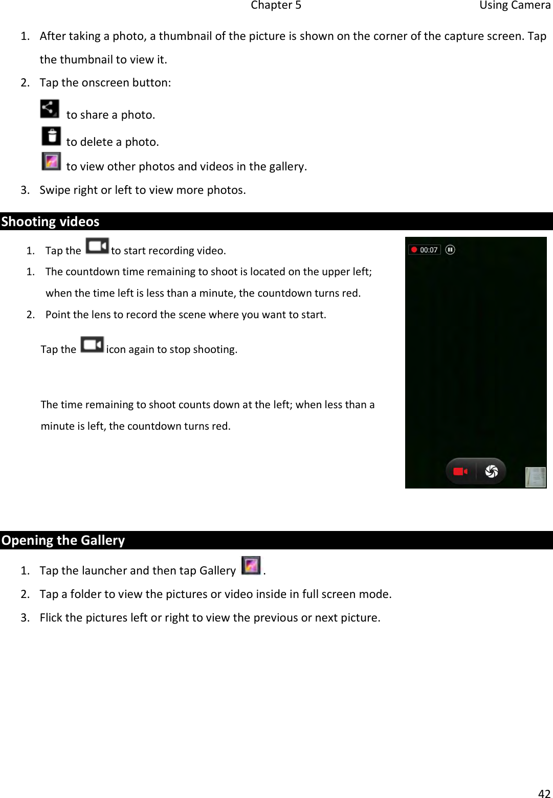 Chapter 5  Using Camera 42 1. After taking a photo, a thumbnail of the picture is shown on the corner of the capture screen. Tapthe thumbnail to view it.2. Tap the onscreen button: to share a photo.  to delete a photo.  to view other photos and videos in the gallery. 3. Swipe right or left to view more photos.Shooting videos 1. Tap the  to start recording video. 1. The countdown time remaining to shoot is located on the upper left;when the time left is less than a minute, the countdown turns red.2. Point the lens to record the scene where you want to start.Tap the   icon again to stop shooting. The time remaining to shoot counts down at the left; when less than a minute is left, the countdown turns red. Opening the Gallery 1. Tap the launcher and then tap Gallery . 2. Tap a folder to view the pictures or video inside in full screen mode.3. Flick the pictures left or right to view the previous or next picture.