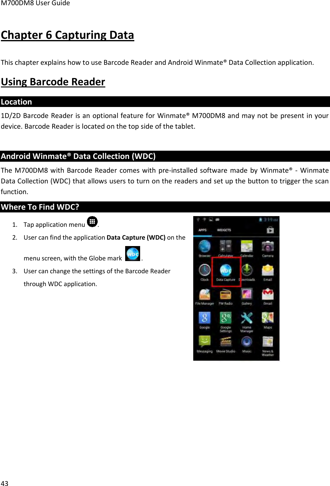 M700DM8 User Guide 43 Chapter 6 Capturing Data This chapter explains how to use Barcode Reader and Android Winmate® Data Collection application. Using Barcode Reader Location 1D/2D Barcode Reader is an optional feature for Winmate® M700DM8 and may not be present in your device. Barcode Reader is located on the top side of the tablet.  Android Winmate® Data Collection (WDC) The M700DM8 with  Barcode Reader  comes with pre-installed software made by  Winmate® - Winmate Data Collection (WDC) that allows users to turn on the readers and set up the button to trigger the scan function. Where To Find WDC? 1. Tap application menu .2. User can find the application Data Capture (WDC) on themenu screen, with the Globe mark   . 3. User can change the settings of the Barcode Readerthrough WDC application.