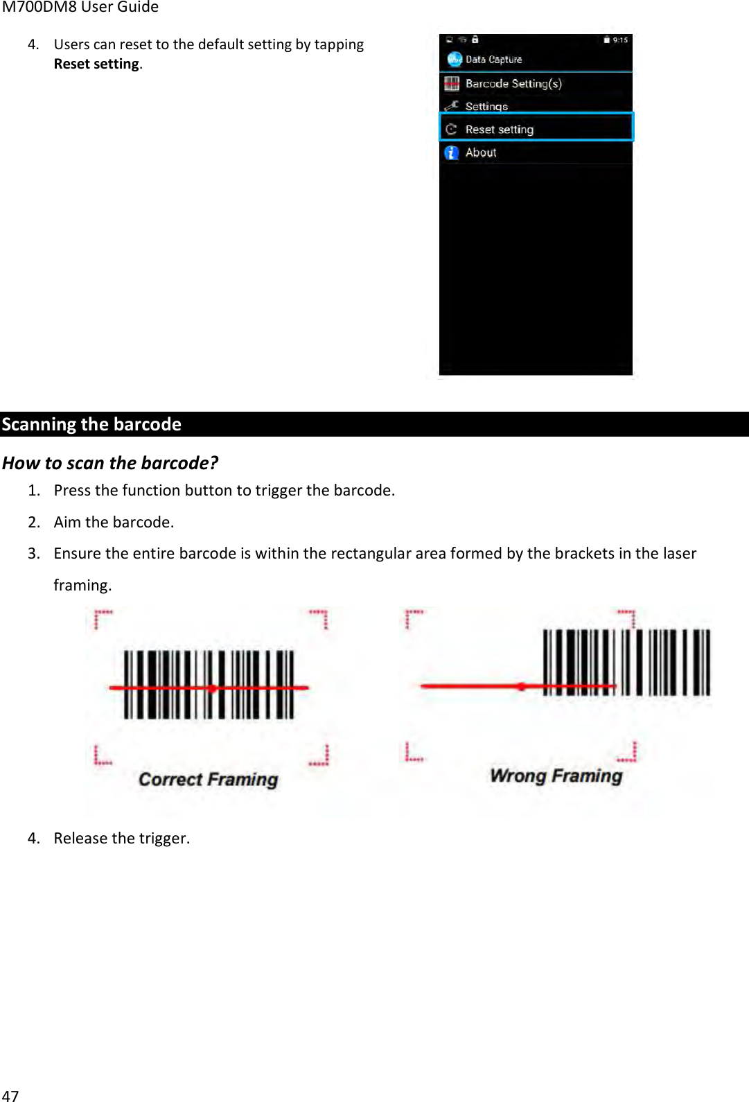 M700DM8 User Guide 47 4.Users can reset to the default setting by tappingReset setting.Scanning the barcode How to scan the barcode? 1. Press the function button to trigger the barcode.2. Aim the barcode.3. Ensure the entire barcode is within the rectangular area formed by the brackets in the laserframing.4. Release the trigger.