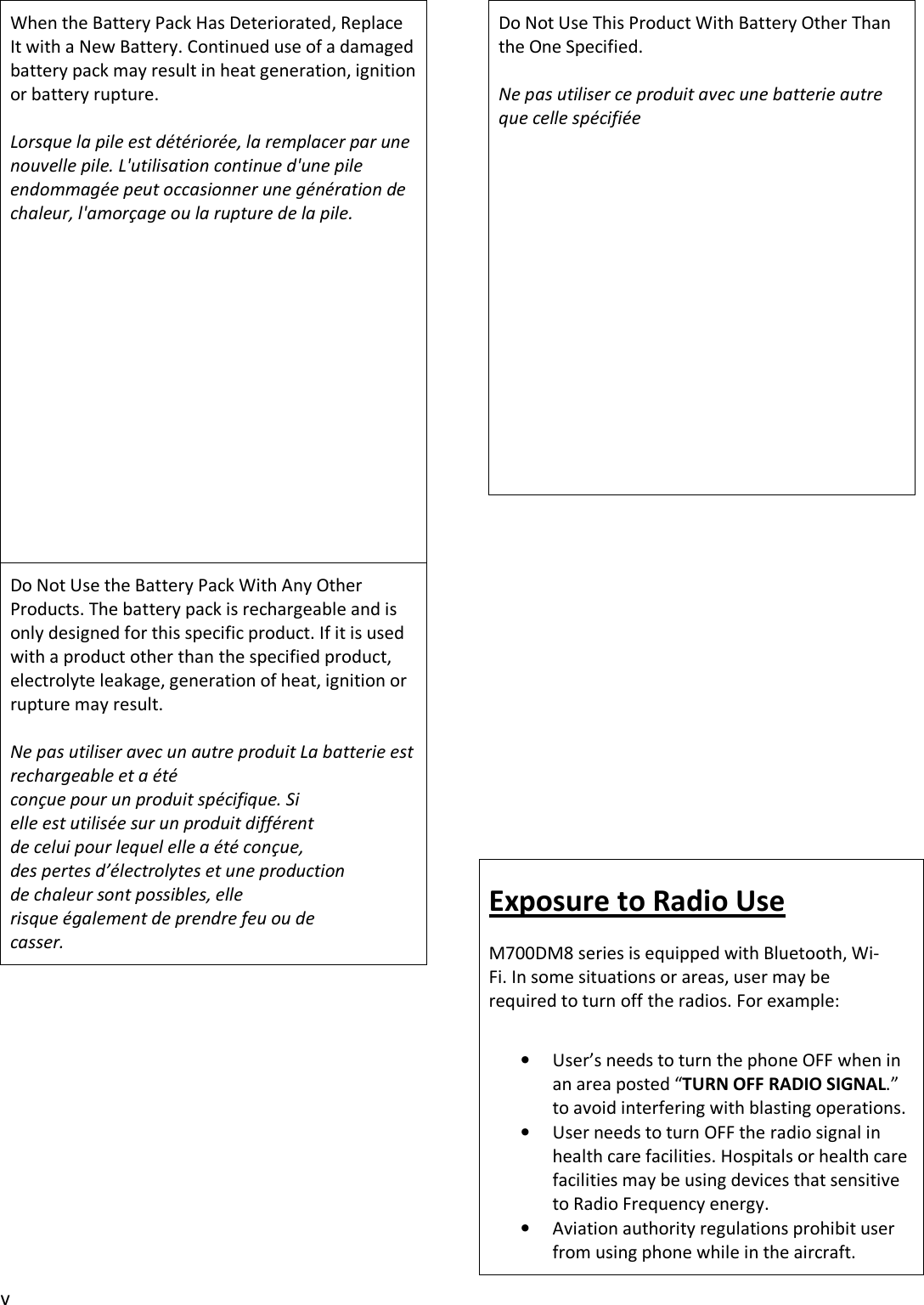 v When the Battery Pack Has Deteriorated, Replace It with a New Battery. Continued use of a damaged battery pack may result in heat generation, ignition or battery rupture. Lorsque la pile est détériorée, la remplacer par une nouvelle pile. L&apos;utilisation continue d&apos;une pile endommagée peut occasionner une génération de chaleur, l&apos;amorçage ou la rupture de la pile. Do Not Use the Battery Pack With Any Other Products. The battery pack is rechargeable and is only designed for this specific product. If it is used with a product other than the specified product, electrolyte leakage, generation of heat, ignition or rupture may result. Ne pas utiliser avec un autre produit La batterie est rechargeable et a été conçue pour un produit spécifique. Si elle est utilisée sur un produit différent de celui pour lequel elle a été conçue, des pertes d’électrolytes et une production de chaleur sont possibles, elle risque également de prendre feu ou de casser.Do Not Use This Product With Battery Other Than the One Specified. Ne pas utiliser ce produit avec une batterie autre que celle spécifiée Exposure to Radio Use M700DM8 series is equipped with Bluetooth, Wi-Fi. In some situations or areas, user may be required to turn off the radios. For example: •User’s needs to turn the phone OFF when inan area posted “TURN OFF RADIO SIGNAL.”to avoid interfering with blasting operations.•User needs to turn OFF the radio signal inhealth care facilities. Hospitals or health carefacilities may be using devices that sensitiveto Radio Frequency energy.•Aviation authority regulations prohibit userfrom using phone while in the aircraft.