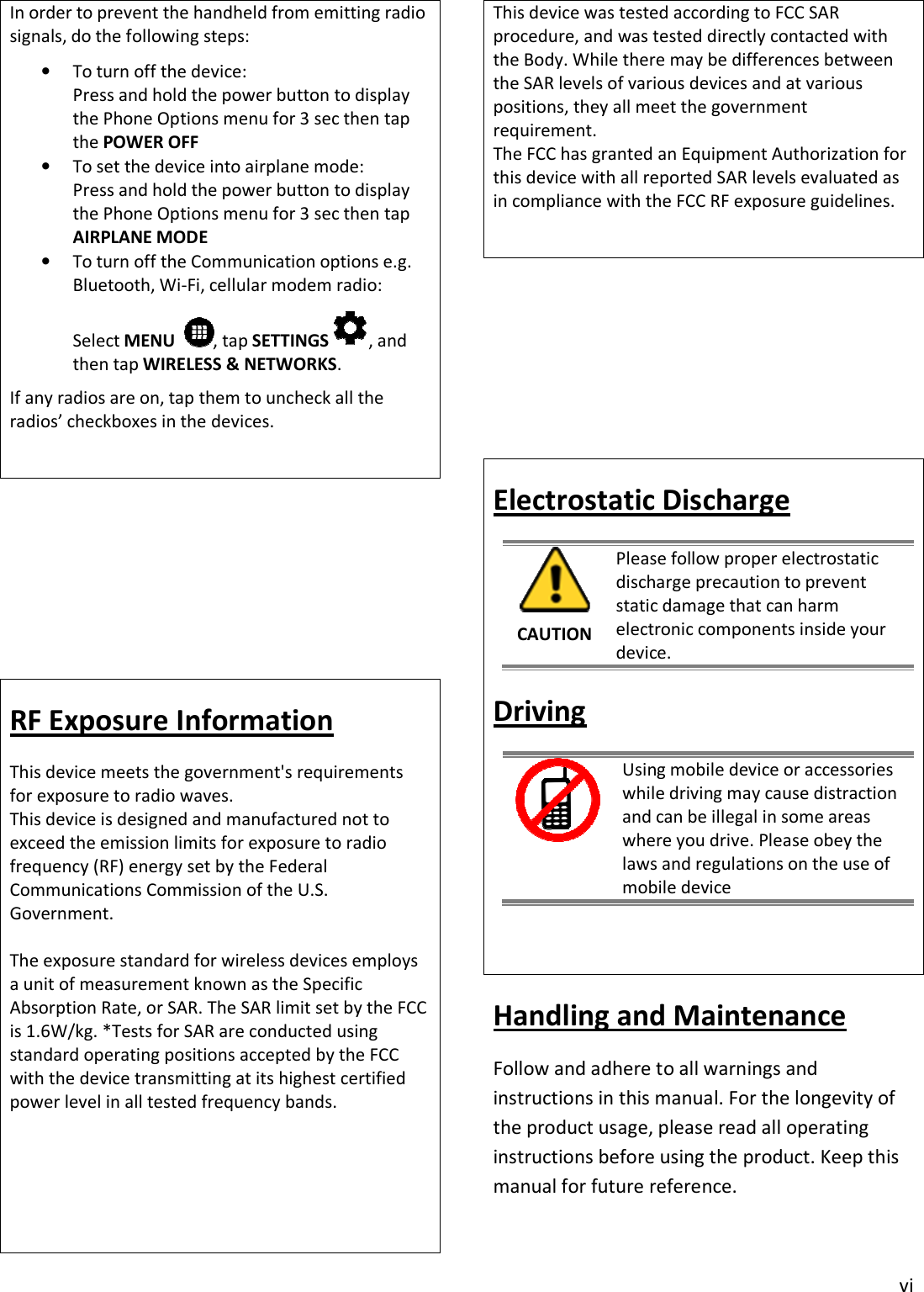 vi In order to prevent the handheld from emitting radio signals, do the following steps: •To turn off the device:Press and hold the power button to displaythe Phone Options menu for 3 sec then tapthe POWER OFF•To set the device into airplane mode:Press and hold the power button to displaythe Phone Options menu for 3 sec then tapAIRPLANE MODE•To turn off the Communication options e.g.Bluetooth, Wi-Fi, cellular modem radio:Select MENU   , tap SETTINGS , and then tap WIRELESS &amp; NETWORKS. If any radios are on, tap them to uncheck all the radios’ checkboxes in the devices. RF Exposure Information This device meets the government&apos;s requirements for exposure to radio waves. This device is designed and manufactured not to exceed the emission limits for exposure to radio frequency (RF) energy set by the Federal Communications Commission of the U.S. Government. The exposure standard for wireless devices employs a unit of measurement known as the Specific Absorption Rate, or SAR. The SAR limit set by the FCC is 1.6W/kg. *Tests for SAR are conducted using standard operating positions accepted by the FCC with the device transmitting at its highest certified power level in all tested frequency bands. This device was tested according to FCC SAR procedure, and was tested directly contacted with the Body. While there may be differences between the SAR levels of various devices and at various positions, they all meet the government requirement. The FCC has granted an Equipment Authorization for this device with all reported SAR levels evaluated as in compliance with the FCC RF exposure guidelines.Electrostatic Discharge CAUTION Please follow proper electrostatic discharge precaution to prevent static damage that can harm electronic components inside your device. Driving Using mobile device or accessories while driving may cause distraction and can be illegal in some areas where you drive. Please obey the laws and regulations on the use of mobile device Handling and Maintenance Follow and adhere to all warnings and instructions in this manual. For the longevity of the product usage, please read all operating instructions before using the product. Keep this manual for future reference. 