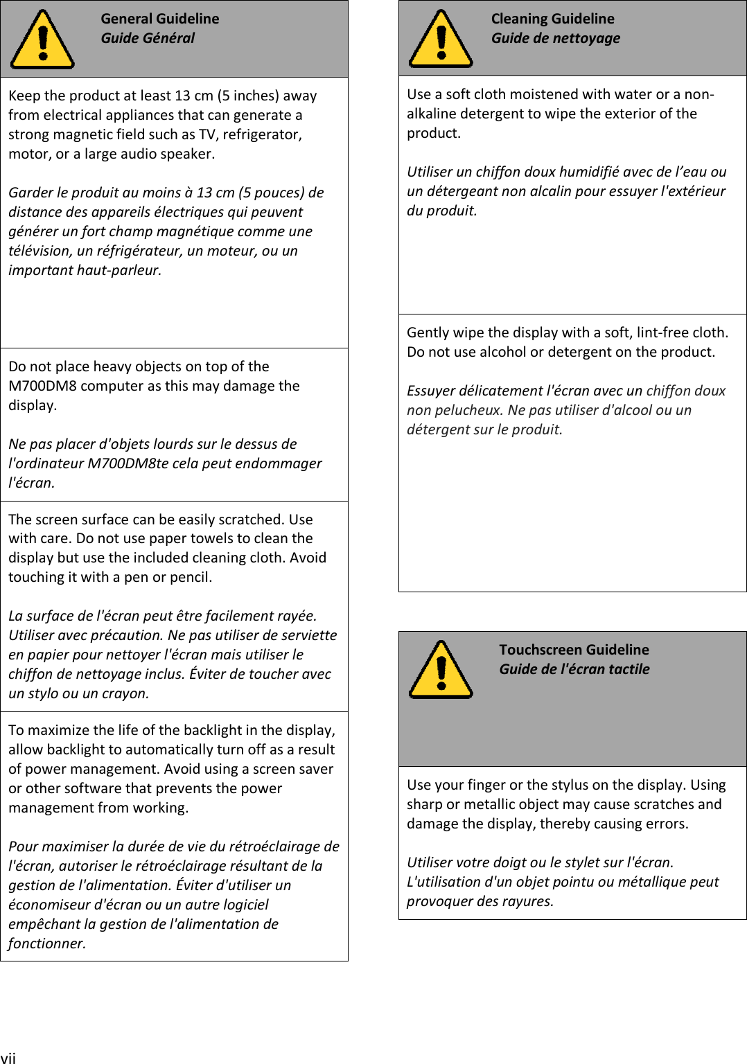 vii General Guideline Guide Général Keep the product at least 13 cm (5 inches) away from electrical appliances that can generate a strong magnetic field such as TV, refrigerator, motor, or a large audio speaker. Garder le produit au moins à 13 cm (5 pouces) de distance des appareils électriques qui peuvent générer un fort champ magnétique comme une télévision, un réfrigérateur, un moteur, ou un important haut-parleur. Do not place heavy objects on top of the M700DM8 computer as this may damage the display. Ne pas placer d&apos;objets lourds sur le dessus de l&apos;ordinateur M700DM8te cela peut endommager l&apos;écran. The screen surface can be easily scratched. Use with care. Do not use paper towels to clean the display but use the included cleaning cloth. Avoid touching it with a pen or pencil. La surface de l&apos;écran peut être facilement rayée.  Utiliser avec précaution. Ne pas utiliser de serviette en papier pour nettoyer l&apos;écran mais utiliser le chiffon de nettoyage inclus. Éviter de toucher avec un stylo ou un crayon. To maximize the life of the backlight in the display, allow backlight to automatically turn off as a result of power management. Avoid using a screen saver or other software that prevents the power management from working. Pour maximiser la durée de vie du rétroéclairage de l&apos;écran, autoriser le rétroéclairage résultant de la gestion de l&apos;alimentation. Éviter d&apos;utiliser un économiseur d&apos;écran ou un autre logiciel empêchant la gestion de l&apos;alimentation de fonctionner. Cleaning Guideline Guide de nettoyage Use a soft cloth moistened with water or a non-alkaline detergent to wipe the exterior of the product. Utiliser un chiffon doux humidifié avec de l’eau ou un détergeant non alcalin pour essuyer l&apos;extérieur du produit. Gently wipe the display with a soft, lint-free cloth. Do not use alcohol or detergent on the product. Essuyer délicatement l&apos;écran avec un chiffon doux non pelucheux. Ne pas utiliser d&apos;alcool ou un détergent sur le produit. Touchscreen Guideline Guide de l&apos;écran tactile Use your finger or the stylus on the display. Using sharp or metallic object may cause scratches and damage the display, thereby causing errors. Utiliser votre doigt ou le stylet sur l&apos;écran. L&apos;utilisation d&apos;un objet pointu ou métallique peut provoquer des rayures. 