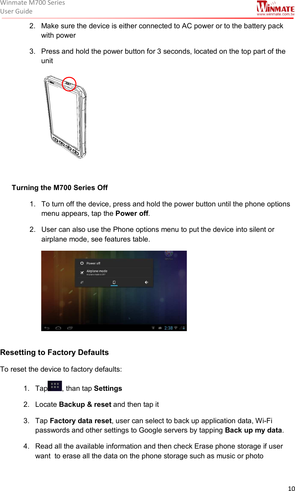 Winmate M700 SeriesUser Guide  10  2.  Make sure the device is either connected to AC power or to the battery pack with power 3.  Press and hold the power button for 3 seconds, located on the top part of the unit   Turning the M700 Series Off 1.  To turn off the device, press and hold the power button until the phone options menu appears, tap the Power off. 2.  User can also use the Phone options menu to put the device into silent or airplane mode, see features table.    Resetting to Factory Defaults To reset the device to factory defaults: 1.  Tap , than tap Settings 2.  Locate Backup &amp; reset and then tap it 3.  Tap Factory data reset, user can select to back up application data, Wi-Fi passwords and other settings to Google servers by tapping Back up my data. 4.  Read all the available information and then check Erase phone storage if user want  to erase all the data on the phone storage such as music or photo 