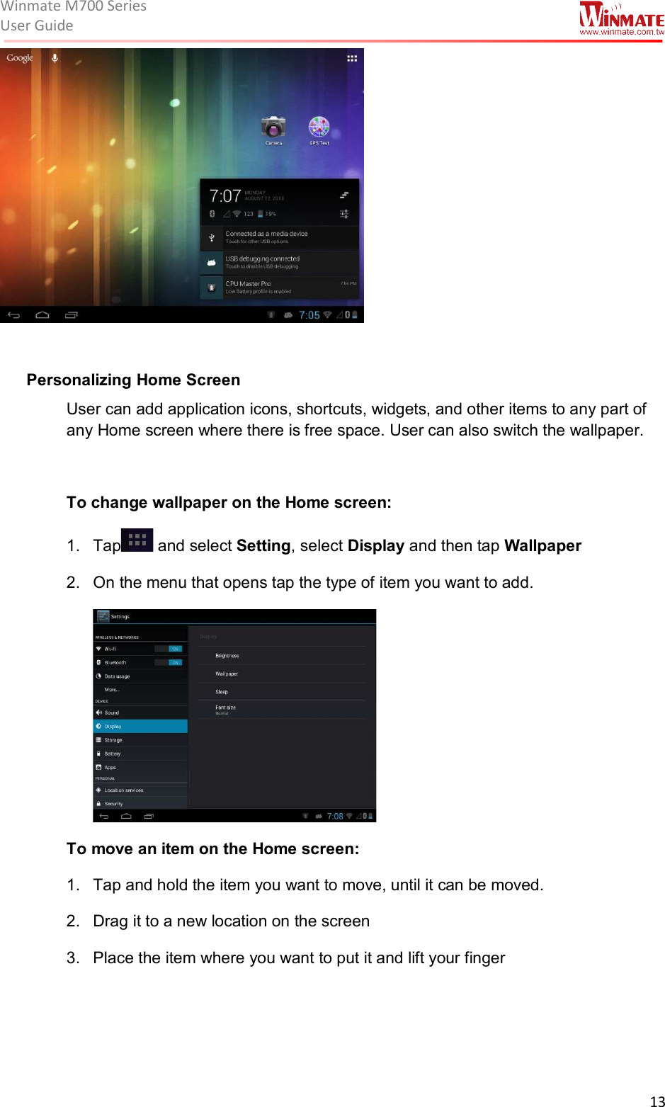 Winmate M700 SeriesUser Guide  13      Personalizing Home Screen User can add application icons, shortcuts, widgets, and other items to any part of any Home screen where there is free space. User can also switch the wallpaper.  To change wallpaper on the Home screen: 1.  Tap  and select Setting, select Display and then tap Wallpaper 2.  On the menu that opens tap the type of item you want to add.    To move an item on the Home screen: 1.  Tap and hold the item you want to move, until it can be moved. 2.  Drag it to a new location on the screen 3.  Place the item where you want to put it and lift your finger 