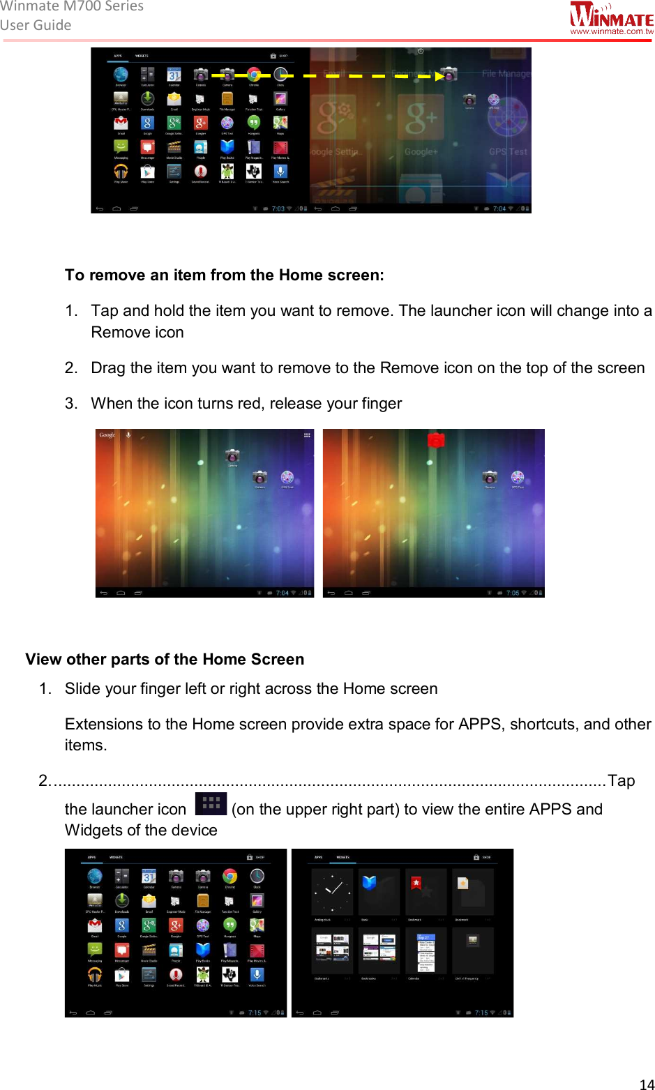 Winmate M700 SeriesUser Guide  14    To remove an item from the Home screen: 1.  Tap and hold the item you want to remove. The launcher icon will change into a Remove icon 2.  Drag the item you want to remove to the Remove icon on the top of the screen 3.  When the icon turns red, release your finger       View other parts of the Home Screen 1.  Slide your finger left or right across the Home screen Extensions to the Home screen provide extra space for APPS, shortcuts, and other items. 2. .......................................................................................................................... Tap the launcher icon    (on the upper right part) to view the entire APPS and Widgets of the device               