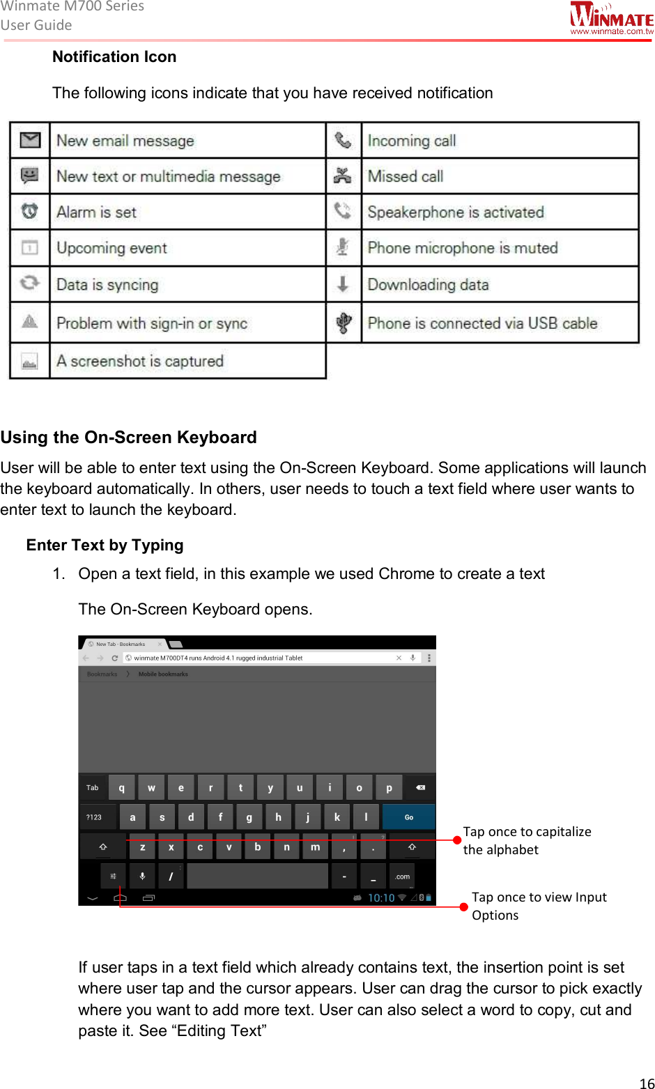 Winmate M700 SeriesUser Guide  16  Notification Icon  The following icons indicate that you have received notification   Using the On-Screen Keyboard  User will be able to enter text using the On-Screen Keyboard. Some applications will launch the keyboard automatically. In others, user needs to touch a text field where user wants to enter text to launch the keyboard.  Enter Text by Typing 1.  Open a text field, in this example we used Chrome to create a text The On-Screen Keyboard opens.   If user taps in a text field which already contains text, the insertion point is set where user tap and the cursor appears. User can drag the cursor to pick exactly where you want to add more text. User can also select a word to copy, cut and paste it. See “Editing Text” Tap once to capitalize  the alphabet Tap once to view Input Options 