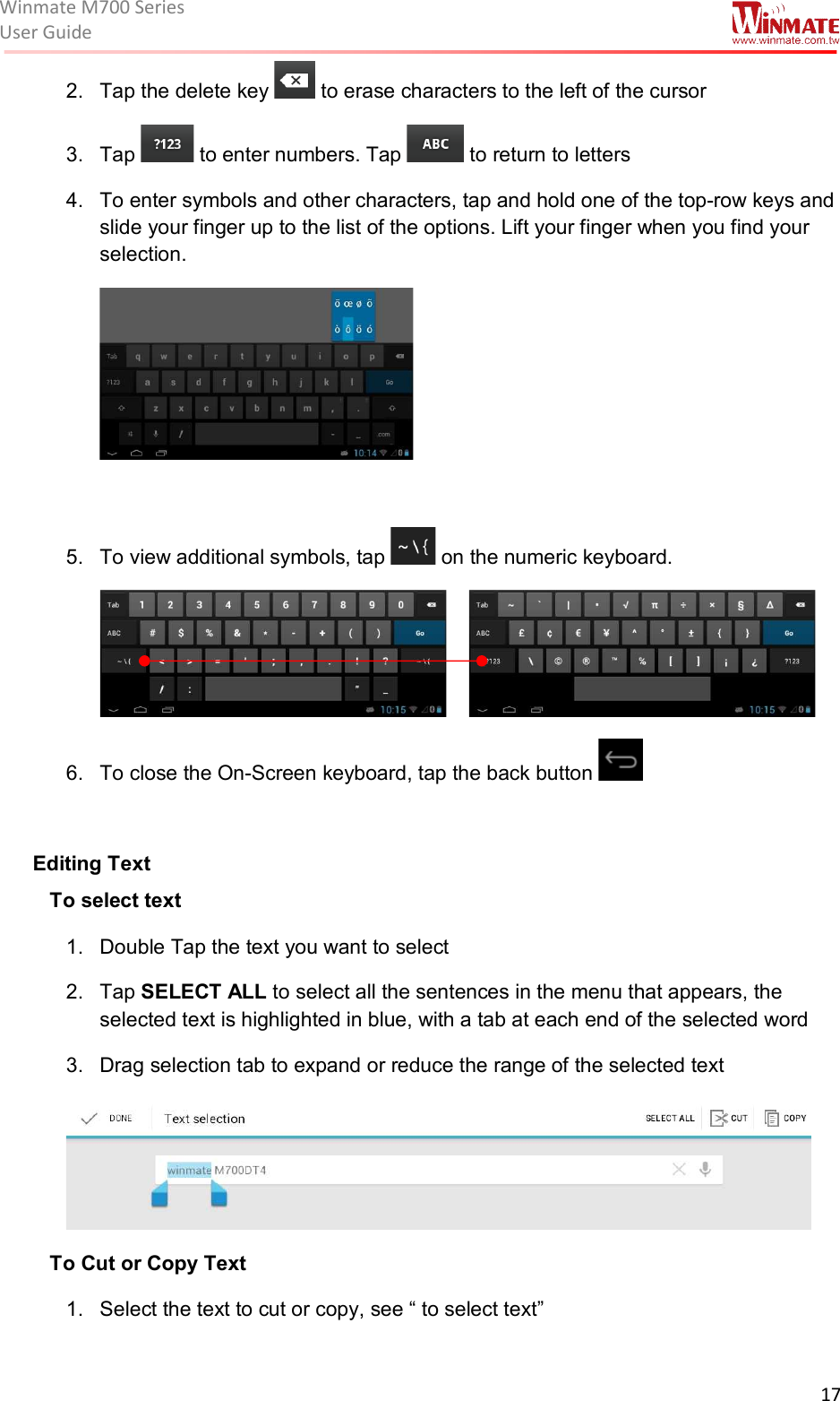 Winmate M700 SeriesUser Guide  17  2.  Tap the delete key   to erase characters to the left of the cursor 3.  Tap   to enter numbers. Tap   to return to letters 4.  To enter symbols and other characters, tap and hold one of the top-row keys and slide your finger up to the list of the options. Lift your finger when you find your selection.   5.  To view additional symbols, tap   on the numeric keyboard.              6.  To close the On-Screen keyboard, tap the back button    Editing Text To select text 1.  Double Tap the text you want to select 2.  Tap SELECT ALL to select all the sentences in the menu that appears, the selected text is highlighted in blue, with a tab at each end of the selected word 3.  Drag selection tab to expand or reduce the range of the selected text  To Cut or Copy Text 1.  Select the text to cut or copy, see “ to select text” 