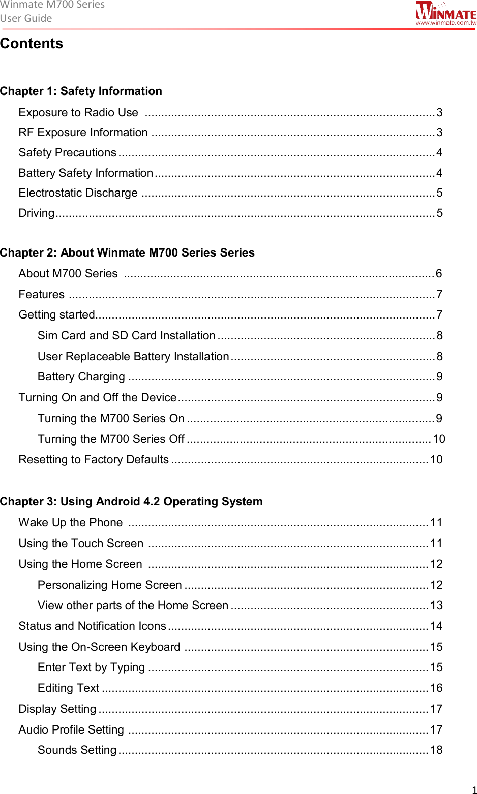 Winmate M700 SeriesUser Guide  1  Contents  Chapter 1: Safety Information  Exposure to Radio Use  ........................................................................................ 3 RF Exposure Information ...................................................................................... 3 Safety Precautions ................................................................................................ 4 Battery Safety Information ..................................................................................... 4 Electrostatic Discharge  ......................................................................................... 5 Driving ................................................................................................................... 5  Chapter 2: About Winmate M700 Series Series  About M700 Series  .............................................................................................. 6 Features  ............................................................................................................... 7 Getting started....................................................................................................... 7 Sim Card and SD Card Installation .................................................................. 8 User Replaceable Battery Installation .............................................................. 8 Battery Charging ............................................................................................. 9 Turning On and Off the Device .............................................................................. 9 Turning the M700 Series On ........................................................................... 9 Turning the M700 Series Off .......................................................................... 10 Resetting to Factory Defaults .............................................................................. 10  Chapter 3: Using Android 4.2 Operating System Wake Up the Phone  ........................................................................................... 11 Using the Touch Screen  ..................................................................................... 11 Using the Home Screen  ..................................................................................... 12 Personalizing Home Screen .......................................................................... 12 View other parts of the Home Screen ............................................................ 13 Status and Notification Icons ............................................................................... 14 Using the On-Screen Keyboard  .......................................................................... 15 Enter Text by Typing ..................................................................................... 15 Editing Text ................................................................................................... 16 Display Setting .................................................................................................... 17 Audio Profile Setting  ........................................................................................... 17 Sounds Setting .............................................................................................. 18 