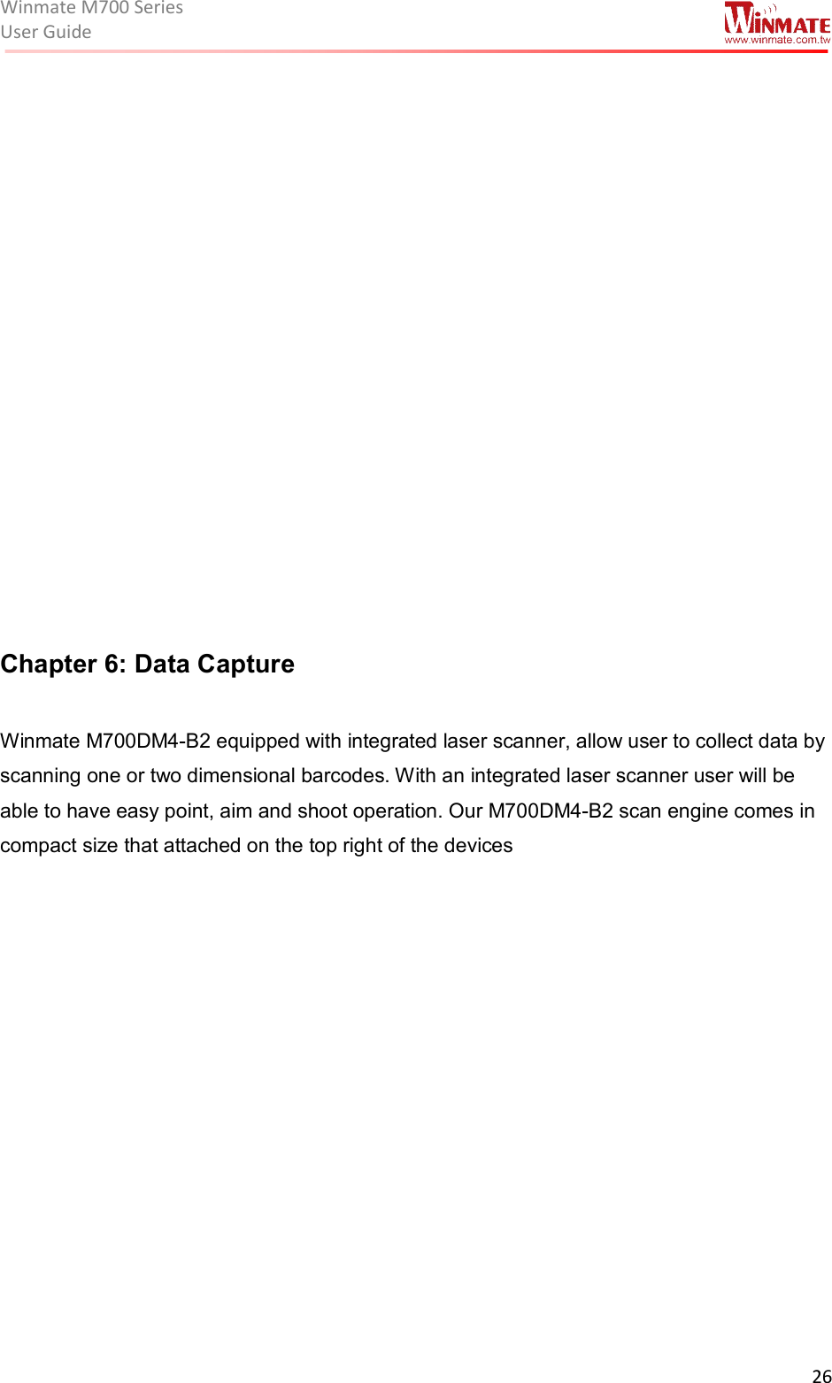 Winmate M700 SeriesUser Guide  26               Chapter 6: Data Capture   Winmate M700DM4-B2 equipped with integrated laser scanner, allow user to collect data by scanning one or two dimensional barcodes. With an integrated laser scanner user will be able to have easy point, aim and shoot operation. Our M700DM4-B2 scan engine comes in compact size that attached on the top right of the devices  