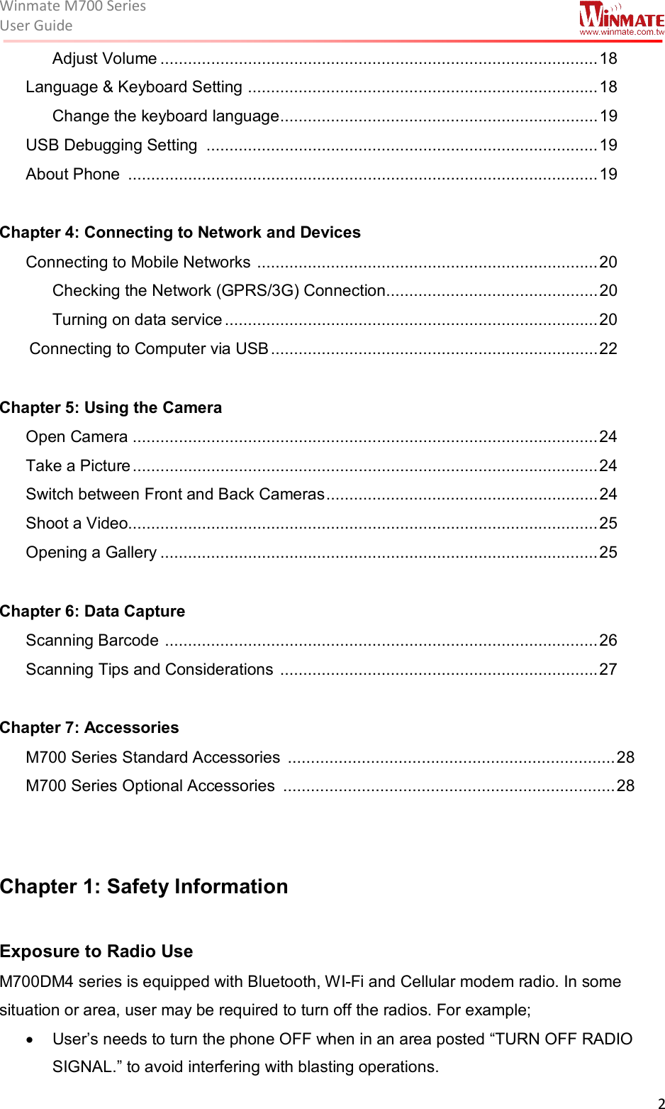 Winmate M700 SeriesUser Guide  2  Adjust Volume ............................................................................................... 18 Language &amp; Keyboard Setting  ............................................................................ 18 Change the keyboard language ..................................................................... 19 USB Debugging Setting  ..................................................................................... 19 About Phone  ...................................................................................................... 19  Chapter 4: Connecting to Network and Devices Connecting to Mobile Networks  .......................................................................... 20 Checking the Network (GPRS/3G) Connection .............................................. 20 Turning on data service ................................................................................. 20  Connecting to Computer via USB ....................................................................... 22  Chapter 5: Using the Camera  Open Camera ..................................................................................................... 24 Take a Picture ..................................................................................................... 24 Switch between Front and Back Cameras ........................................................... 24 Shoot a Video...................................................................................................... 25 Opening a Gallery ............................................................................................... 25  Chapter 6: Data Capture Scanning Barcode  .............................................................................................. 26 Scanning Tips and Considerations  ..................................................................... 27  Chapter 7: Accessories M700 Series Standard Accessories  ....................................................................... 28 M700 Series Optional Accessories  ........................................................................ 28   Chapter 1: Safety Information   Exposure to Radio Use  M700DM4 series is equipped with Bluetooth, WI-Fi and Cellular modem radio. In some situation or area, user may be required to turn off the radios. For example;   •  User’s needs to turn the phone OFF when in an area posted “TURN OFF RADIO SIGNAL.” to avoid interfering with blasting operations. 