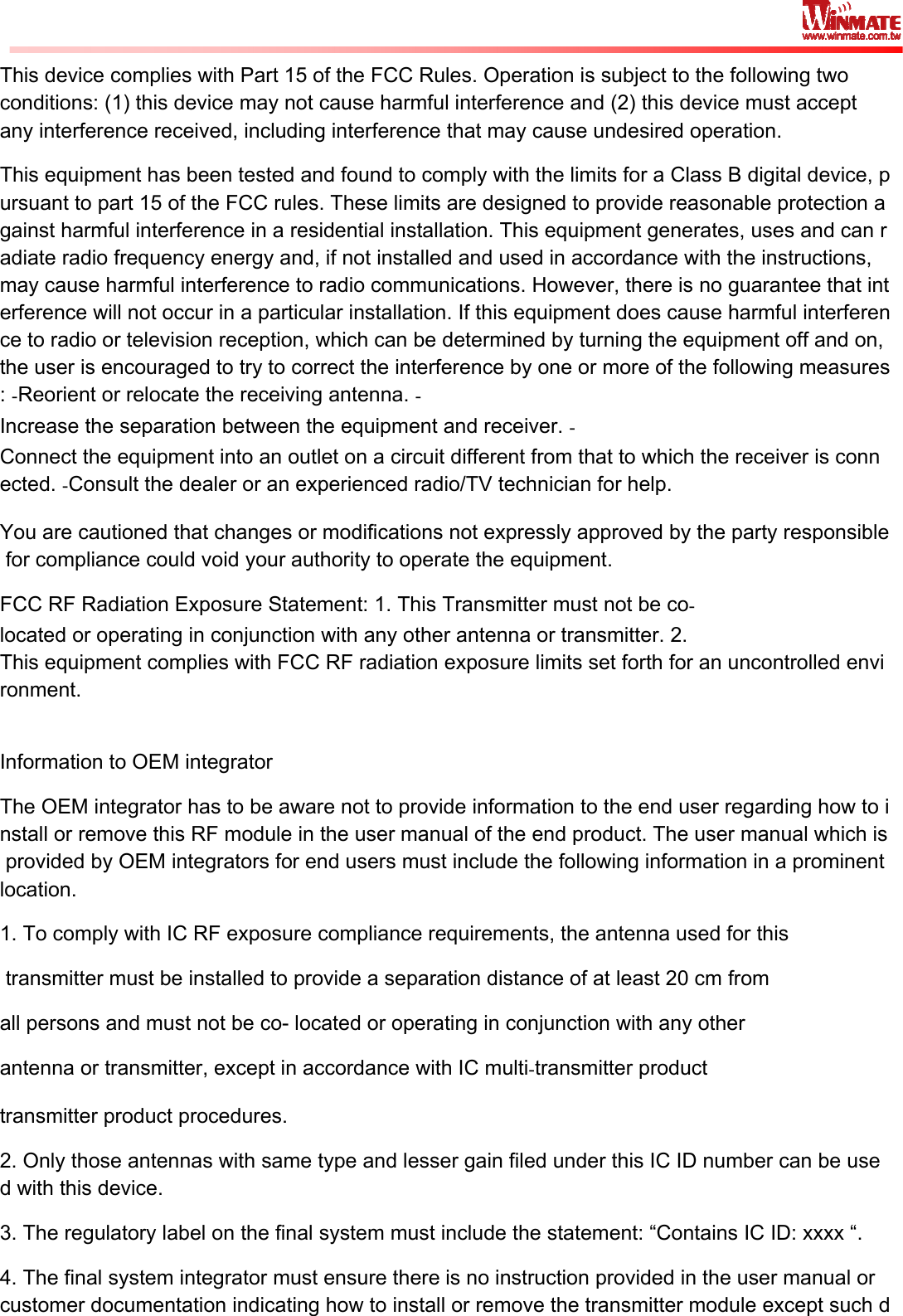  This device complies with Part 15 of the FCC Rules. Operation is subject to the following two conditions: (1) this device may not cause harmful interference and (2) this device must accept any interference received, including interference that may cause undesired operation. This equipment has been tested and found to comply with the limits for a Class B digital device, pursuant to part 15 of the FCC rules. These limits are designed to provide reasonable protection against harmful interference in a residential installation. This equipment generates, uses and can radiate radio frequency energy and, if not installed and used in accordance with the instructions, may cause harmful interference to radio communications. However, there is no guarantee that interference will not occur in a particular installation. If this equipment does cause harmful interference to radio or television reception, which can be determined by turning the equipment off and on, the user is encouraged to try to correct the interference by one or more of the following measures: ̀Reorient or relocate the receiving antenna. ̀Increase the separation between the equipment and receiver. ̀Connect the equipment into an outlet on a circuit different from that to which the receiver is connected. ̀Consult the dealer or an experienced radio/TV technician for help.  You are cautioned that changes or modifications not expressly approved by the party responsible for compliance could void your authority to operate the equipment.  FCC RF Radiation Exposure Statement: 1. This Transmitter must not be còlocated or operating in conjunction with any other antenna or transmitter. 2. This equipment complies with FCC RF radiation exposure limits set forth for an uncontrolled environment.  Information to OEM integrator The OEM integrator has to be aware not to provide information to the end user regarding how to install or remove this RF module in the user manual of the end product. The user manual which is provided by OEM integrators for end users must include the following information in a prominent location.  1. To comply with IC RF exposure compliance requirements, the antenna used for this  transmitter must be installed to provide a separation distance of at least 20 cm from all persons and must not be co- located or operating in conjunction with any other antenna or transmitter, except in accordance with IC multìtransmitter product transmitter product procedures. 2. Only those antennas with same type and lesser gain filed under this IC ID number can be used with this device. 3. The regulatory label on the final system must include the statement: “Contains IC ID: xxxx “. 4. The final system integrator must ensure there is no instruction provided in the user manual or customer documentation indicating how to install or remove the transmitter module except such d