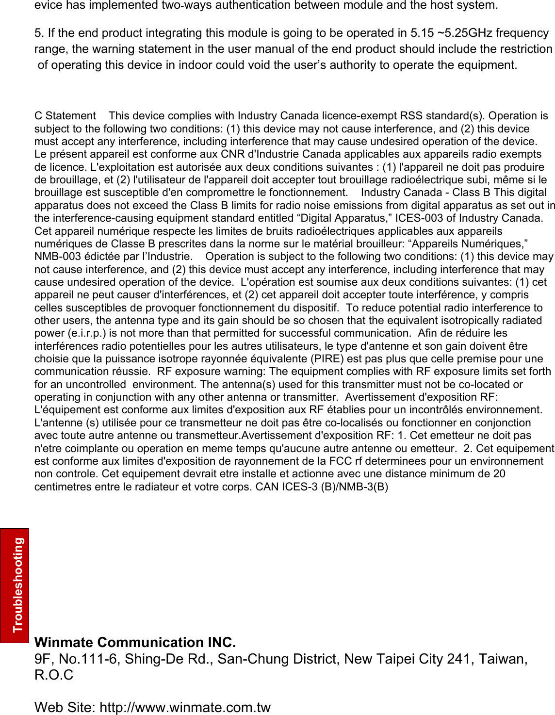     Troubleshooting evice has implemented twòways authentication between module and the host system. 5. If the end product integrating this module is going to be operated in 5.15 ~5.25GHz frequency range, the warning statement in the user manual of the end product should include the restriction of operating this device in indoor could void the user’s authority to operate the equipment.   C Statement    This device complies with Industry Canada licence-exempt RSS standard(s). Operation is subject to the following two conditions: (1) this device may not cause interference, and (2) this device must accept any interference, including interference that may cause undesired operation of the device.    Le présent appareil est conforme aux CNR d&apos;Industrie Canada applicables aux appareils radio exempts de licence. L&apos;exploitation est autorisée aux deux conditions suivantes : (1) l&apos;appareil ne doit pas produire de brouillage, et (2) l&apos;utilisateur de l&apos;appareil doit accepter tout brouillage radioélectrique subi, même si le brouillage est susceptible d&apos;en compromettre le fonctionnement.    Industry Canada - Class B This digital apparatus does not exceed the Class B limits for radio noise emissions from digital apparatus as set out in the interference-causing equipment standard entitled “Digital Apparatus,” ICES-003 of Industry Canada.     Cet appareil numérique respecte les limites de bruits radioélectriques applicables aux appareils numériques de Classe B prescrites dans la norme sur le matérial brouilleur: “Appareils Numériques,” NMB-003 édictée par l’Industrie.    Operation is subject to the following two conditions: (1) this device may not cause interference, and (2) this device must accept any interference, including interference that may cause undesired operation of the device.  L&apos;opération est soumise aux deux conditions suivantes: (1) cet appareil ne peut causer d&apos;interférences, et (2) cet appareil doit accepter toute interférence, y compris celles susceptibles de provoquer fonctionnement du dispositif.  To reduce potential radio interference to other users, the antenna type and its gain should be so chosen that the equivalent isotropically radiated power (e.i.r.p.) is not more than that permitted for successful communication.  Afin de réduire les interférences radio potentielles pour les autres utilisateurs, le type d&apos;antenne et son gain doivent être choisie que la puissance isotrope rayonnée équivalente (PIRE) est pas plus que celle premise pour une communication réussie.  RF exposure warning: The equipment complies with RF exposure limits set forth for an uncontrolled  environment. The antenna(s) used for this transmitter must not be co-located or operating in conjunction with any other antenna or transmitter.  Avertissement d&apos;exposition RF: L&apos;équipement est conforme aux limites d&apos;exposition aux RF établies pour un incontrôlés environnement. L&apos;antenne (s) utilisée pour ce transmetteur ne doit pas être co-localisés ou fonctionner en conjonction avec toute autre antenne ou transmetteur.Avertissement d&apos;exposition RF: 1. Cet emetteur ne doit pas n&apos;etre coimplante ou operation en meme temps qu&apos;aucune autre antenne ou emetteur.  2. Cet equipement est conforme aux limites d&apos;exposition de rayonnement de la FCC rf determinees pour un environnement non controle. Cet equipement devrait etre installe et actionne avec une distance minimum de 20 centimetres entre le radiateur et votre corps. CAN ICES-3 (B)/NMB-3(B) Winmate Communication INC. 9F, No.111-6, Shing-De Rd., San-Chung District, New Taipei City 241, Taiwan, R.O.C  Web Site: http://www.winmate.com.tw   